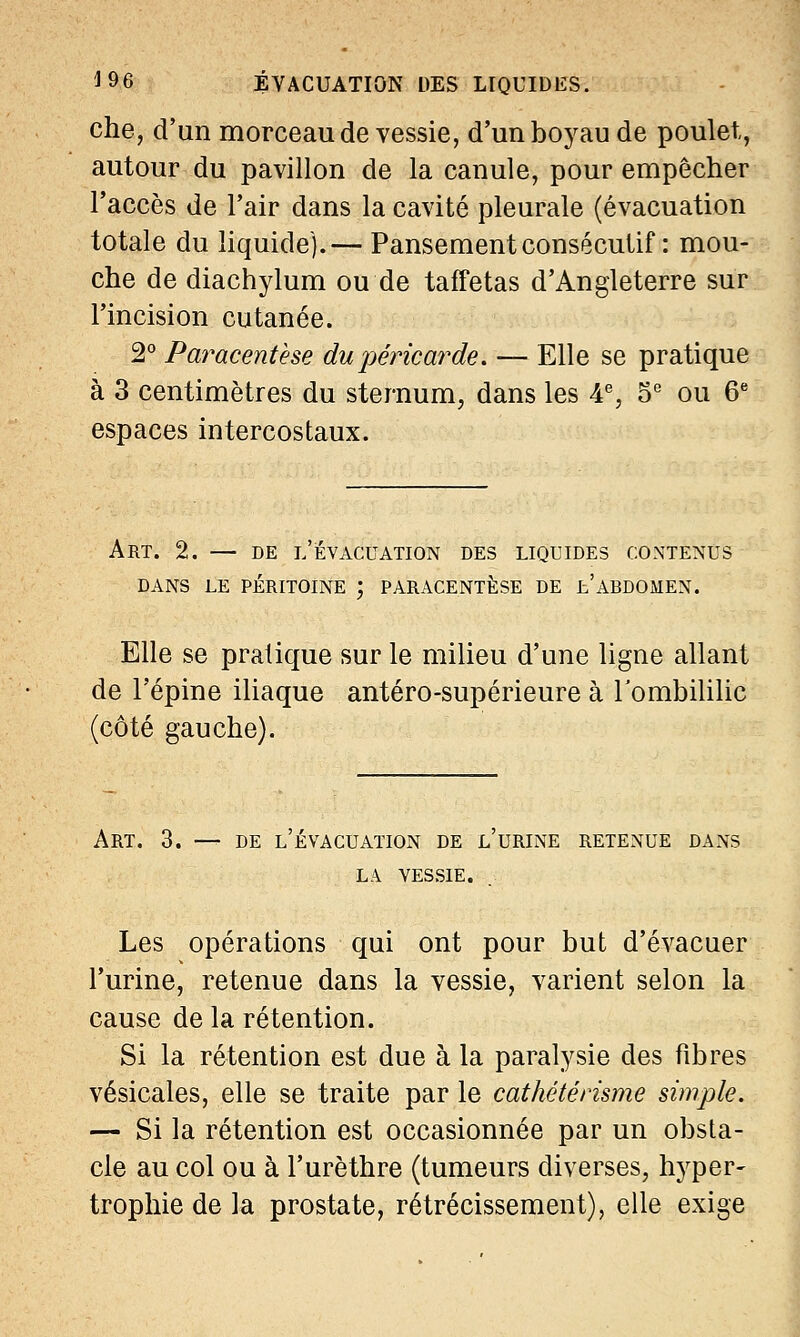che, d'un morceau de vessie, d'un boyau de poulet, autour du pavillon de la canule, pour empêcher l'accès de l'air dans la cavité pleurale (évacuation totale du liquide).— Pansement consécutif : mou- che de diachylum ou de taffetas d'Angleterre sur l'incision cutanée. 2° Paracentèse du péricarde. — Elle se pratique à 3 centimètres du sternum, dans les 4e, 5e ou 6e espaces intercostaux. Art. 2. — de l'évacuation des liquides contenus dans le péritoine ; paracentèse de fc'abdomen. Elle se pratique sur le milieu d'une ligne allant de l'épine iliaque antéro-supérieure à Tombililic (côté gauche). Art. 3. — de l'évacuation de l'urine retenue dans là vessie. Les opérations qui ont pour but d'évacuer l'urine, retenue dans la vessie, varient selon la cause de la rétention. Si la rétention est due à la paralysie des fibres vésicales, elle se traite par le cathétérisme simple. — Si la rétention est occasionnée par un obsta- cle au col ou à l'urèthre (tumeurs diverses, hyper- trophie de la prostate, rétrécissement), elle exige
