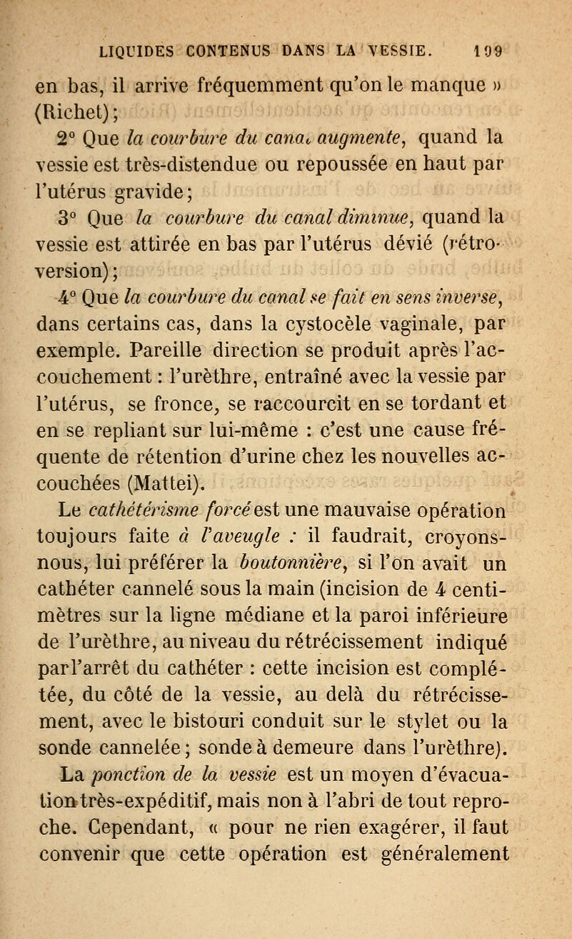 en bas, il arrive fréquemment qu'on le manque » (Richet) ; 2° Que la courbure du canat, augmente, quand la vessie est très-distendue ou repoussée en haut par l'utérus gravide; 3° Que la courbure du canal diminue, quand la vessie est attirée en bas par l'utérus dévié (rétro- version) ; 4° Que la courbure du canal se fait en sens inverse, dans certains cas, dans la cystocèle vaginale, par exemple. Pareille direction se produit après l'ac- couchement : l'urèthre, entraîné avec la vessie par l'utérus, se fronce, se raccourcit en se tordant et en se repliant sur lui-même : c'est une cause fré- quente de rétention d'urine chez les nouvelles ac- couchées (Mattei). Le cathétérisme forcéest une mauvaise opération toujours faite à Vaveugle : il faudrait, croyons- nous, lui préférer la boutonnière, si l'on avait un cathéter cannelé sous la main (incision de 4- centi- mètres sur la ligne médiane et la paroi inférieure de l'urèthre, au niveau du rétrécissement indiqué parl'arrêt du cathéter : cette incision est complé- tée, du côté de la vessie, au delà du rétrécisse- ment, avec le bistouri conduit sur le stylet ou la sonde cannelée; sonde à demeure dans l'urèthre). La ponction de la vessie est un moyen d'évacua- tion très-expéditif, mais non à l'abri de tout repro- che. Cependant, « pour ne rien exagérer, il faut convenir que cette opération est généralement