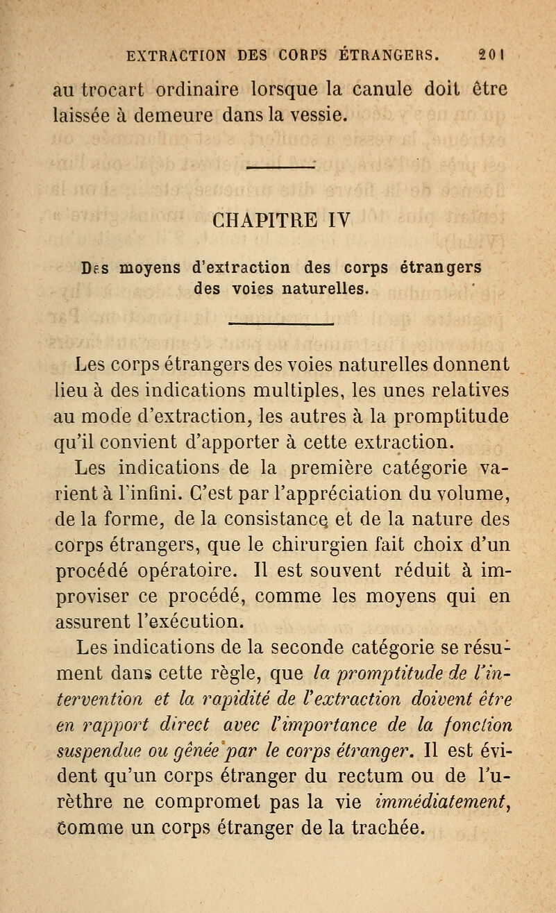 au trocart ordinaire lorsque la canule doit être laissée à demeure dans la vessie. CHAPITRE IV Des moyens d'extraction des corps étrangers des voies naturelles. Les corps étrangers des voies naturelles donnent lieu à des indications multiples, les unes relatives au mode d'extraction, les autres à la promptitude qu'il convient d'apporter à cette extraction. Les indications de la première catégorie va- rient à Tinfini. C'est par l'appréciation du volume, de la forme, de la consistance, et de la nature des corps étrangers, que le chirurgien fait choix d'un procédé opératoire. Il est souvent réduit à im- proviser ce procédé, comme les moyens qui en assurent l'exécution. Les indications de la seconde catégorie se résu: ment dans cette règle, que la promptitude de l'in- tervention et la rapidité de l'extraction doivent être en rapport direct avec l'importance de la fonction suspendue ou gênée par le corps étranger. Il est évi- dent qu'un corps étranger du rectum ou de l'u- rèthre ne compromet pas la vie immédiatement, Comme un corps étranger de la trachée.