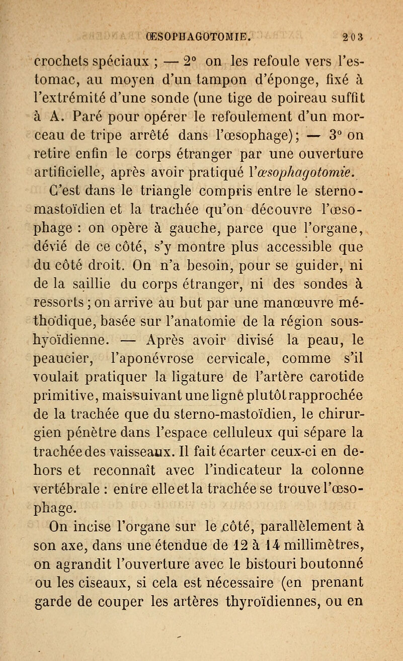 OESOPBAGOTOMIE. 2 0B crochets spéciaux ; — 2° on les refoule vers l'es- tomac, au moyen d'un tampon d'épongé, fixé à l'extrémité d'une sonde (une tige de poireau suffit à A. Paré pour opérer le refoulement d'un mor- ceau de tripe arrêté dans l'œsophage) ; — 3° on retire enfin le corps étranger par une ouverture artificielle, après avoir pratiqué Yœsophagotomie. C'est dans le triangle compris entre le sterno- mastoïdien et la trachée qu'on découvre l'œso- phage : on opère à gauche, parce que l'organe, dévié de ce côté, s'y montre plus accessible que du côté droit. On n'a besoin, pour se guider, ni de la saillie du corps étranger, ni des sondes à ressorts ; on arrive au but par une manœuvre mé- thodique, basée sur l'anatomie de la région sous- hyoïdienne. — Après avoir divisé la peau, le peaucier, l'aponévrose cervicale, comme s'il voulait pratiquer la ligature de l'artère carotide primitive, maissuivant une ligne plutôt rapprochée de la trachée que du sterno-mastoïdien, le chirur- gien pénètre dans l'espace celluleux qui sépare la trachée des vaisseaux. Il fait écarter ceux-ci en de- hors et reconnaît avec l'indicateur la colonne vertébrale : entre elle et la trachée se trouve l'œso- phage. On incise l'organe sur le .côté, parallèlement à son axe, dans une étendue de 12 à 14 millimètres, on agrandit l'ouverture avec le bistouri boutonné ou les ciseaux, si cela est nécessaire (en prenant garde de couper les artères thyroïdiennes, ou en