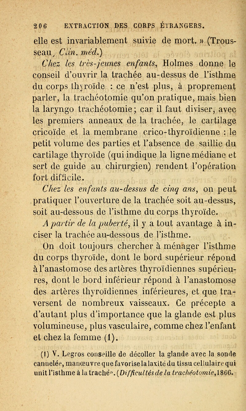 elle est invariablement suivie de mort. » (Trous- seau , Clin, méd.) Chez les très-jeunes enfants, Holmes donne le conseil d'ouvrir la trachée au-dessus de l'isthme du corps thyroïde : ce n'est plus, à proprement parler, la trachéotomie qu'on pratique, mais bien la laryngo trachéotomie; car il faut diviser, avec les premiers anneaux de la trachée, le cartilage cricoïde et la membrane crico-thyroïdienne : le petit volume des parties et l'absence de saillie du cartilage thyroïde (qui indique la ligne médiane et sert de guide au chirurgien) rendent l'opération fort difficile. Chez les enfants au-dessus de cinq ans, on peut pratiquer l'ouverture de la trachée soit au-dessus, soit au-dessous de l'isthme du corps thyroïde. A partir de la puberté, il y a tout avantage à in- ciser la trachée au-dessous de l'isthme. On doit toujours chercher à ménager l'isthme du corps thyroïde, dont le bord supérieur répond à l'anastomose des artères thyroïdiennes supérieu- res, dont le bord inférieur répond à l'anastomose des artères thyroïdiennes inférieures, et que tra- versent de nombreux vaisseaux. Ce précepte a d'autant plus d'importance que la glande est plus volumineuse, plus vasculaire, comme chez l'enfant et chez la femme (1). (!) V. Legros conseille de décoller la glande avec la sonde cannelée, manœuvre que favorise lalaxité du tissu cellulaire qui unit l'isthme à la tràché. (Difficultés de la trachéotomie,186Q.