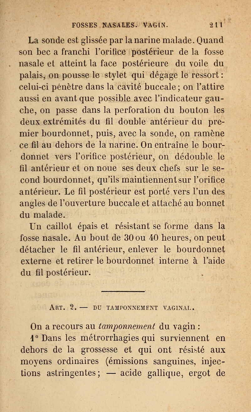 La sonde est glissée par la narine malade. Quand son bec a franchi l'orifice postérieur de la fosse nasale et atteint la face postérieure du voile du palais, on pousse le stylet qui dégage le ressort : celui-ci pénètre dans la cavité buccale ; on l'attire aussi en avant que possible avec l'indicateur gau- che, on passe dans la perforation du bouton les deux extrémités du fil double antérieur du pre- mier bourdonnet, puis, avec la sonde, on ramène ce fil au dehors de la narine. On entraîne le bour- donnet vers l'orifice postérieur, on dédouble le fil antérieur et on noue ses deux chefs sur le se- cond bourdonnet, qu'ils maintiennent sur l'orifice antérieur. Le fil postérieur est porté vers l'un des angles de l'ouverture buccale et attaché au bonnet du malade. Un caillot épais et résistant se forme dans la fosse nasale. Au bout de 30 ou 40 heures, on peut détacher le fil antérieur, enlever le bourdonnet externe et retirer le bourdonnet interne à l'aide du fil postérieur. Art. 2. — du tamponnement vaginal. On a recours au tamponnement du vagin : 4° Dans les métrorrhagies qui surviennent en dehors de la grossesse et qui ont résisté aux moyens ordinaires (émissions sanguines, injec- tions astringentes; — acide gallique, ergot de