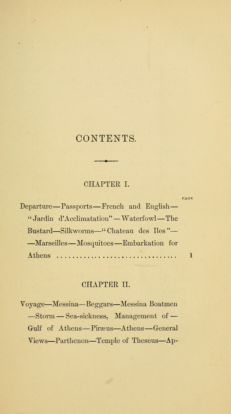 CONTENTS. CHAPTER I. PAGK Departure—Passports—French and English—  Jardin d'Acchmatation—Waterfowl—The Bustard—Silkworms—Chateau des lies— —Marseilles—Mosquitoes—Embarkation for Athens 1 CHAPTER n. Voyage—Messina—Beggars—Messina Boatmen —Storm — Sea-sickness, Management of — Gulf of Athens—Piraeus—Athens—General Views—Parthenon—Temple of Theseus—Ap-