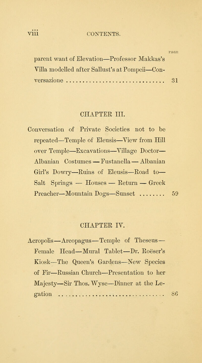 Vlll CONTENTS, PAGE parent want of Elevation—Professor Makkas's Villa modelled after Sallust's at Pompeii—Con- versazione 31 CHAPTER III. Conversation of Private Societies not to be repeated—Temple of Eleusis—View from Hill over Temple—Excavations—Village Doctor— Albanian Costumes — Fustanella — Albanian Girl's Dowry—Rnins of Eleusis—Road to— Salt Springs — Houses — Return — Greek Preacher—Mountain Dogs—Sunset 59 CHAPTER IV. Acropolis—Areopagus—Temple of Theseus — Female Head—Mural Tablet—Dr. Roeser's Kiosk—The Queen's Gardens—New Species of Fir—Russian Church—Presentation to her Majesty—Sir Thos. Wyse—Dinner at the Le- gation S6