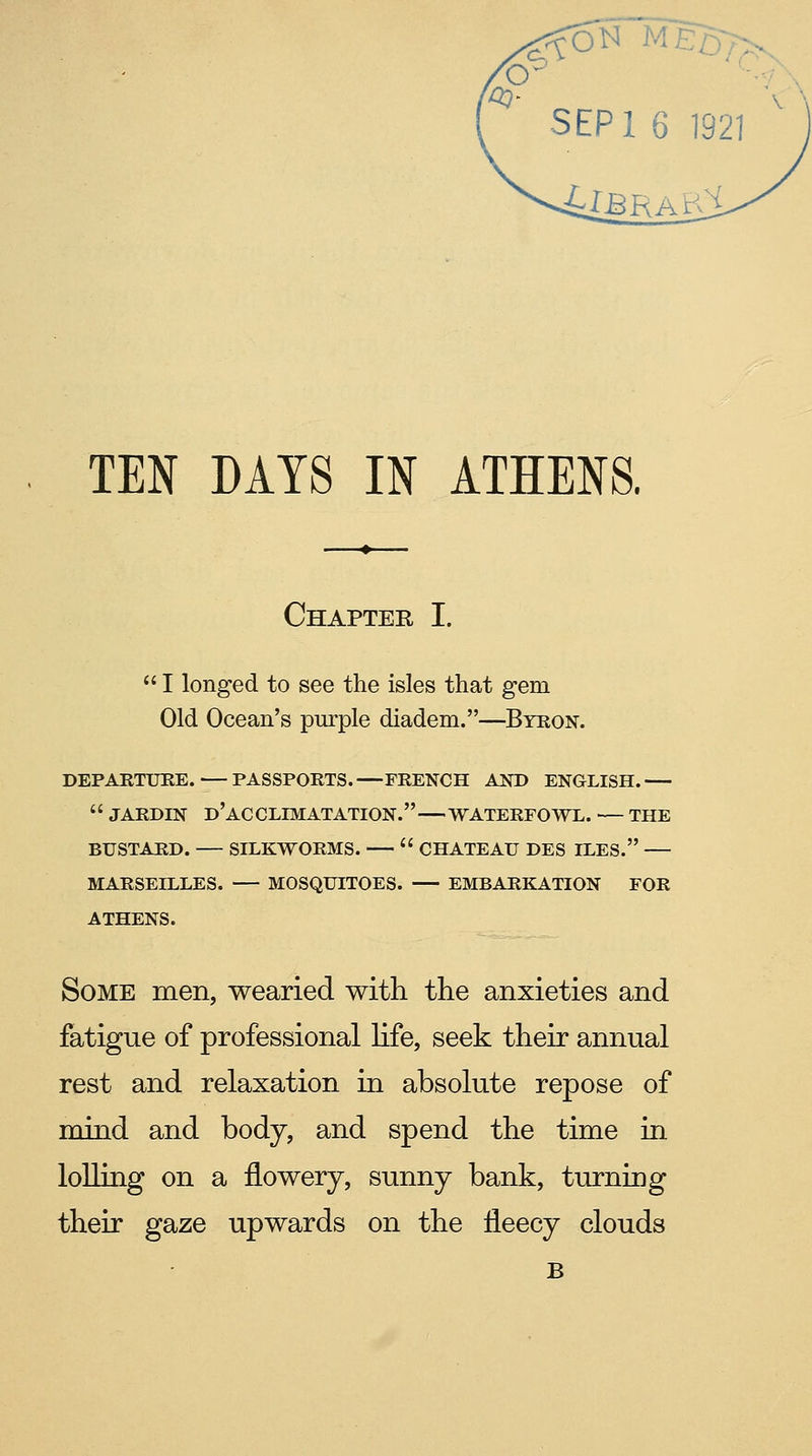 SEPl 6 1921 ■idBRAVS TEN DAYS IN ATHENS. Chapter I.  I longed to see the isles that gem Old Ocean's purple diadem.—Byron. DEPARTURE.—PASSPORTS.—FRENCH AND ENGLISH.  JARDIN d'aCCLIMATATION. WATERFOWL. — THE BUSTARD. SILKWORMS.  CHATEAU DES ILES. MARSEILLES. MOSQUITOES. EMBARKATION FOR ATHENS. Some men, wearied with the anxieties and fatigue of professional life, seek their annual rest and relaxation in absolute repose of mind and body, and spend the time in lolling on a flowery, sunny bank, turning their gaze upwards on the fleecy clouds B