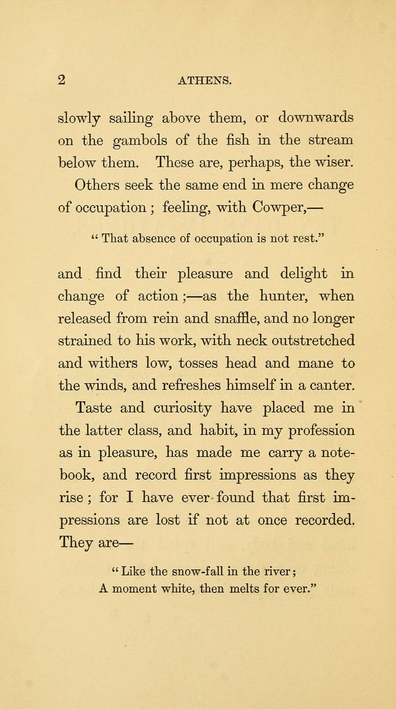 slowly sailing above them, or downwards on the gambols of the fish in the stream below them. These are, perhaps, the wiser. Others seek the same end in mere change of occupation; feeling, with Cowper,— That absence of occupation is not rest. and find their pleasure and delight in change of action;—as the hunter, when released from rein and snaffle, and no longer strained to his work, with neck outstretched and withers low, tosses head and mane to the winds, and refreshes himself in a canter. Taste and curiosity have placed me in the latter class, and habit, in my profession as in pleasure, has made me carry a note- book, and record first impressions as they rise; for I have ever found that first im- pressions are lost if not at once recorded. They are— Like the snow-fall in the river; A moment white, then melts for ever.