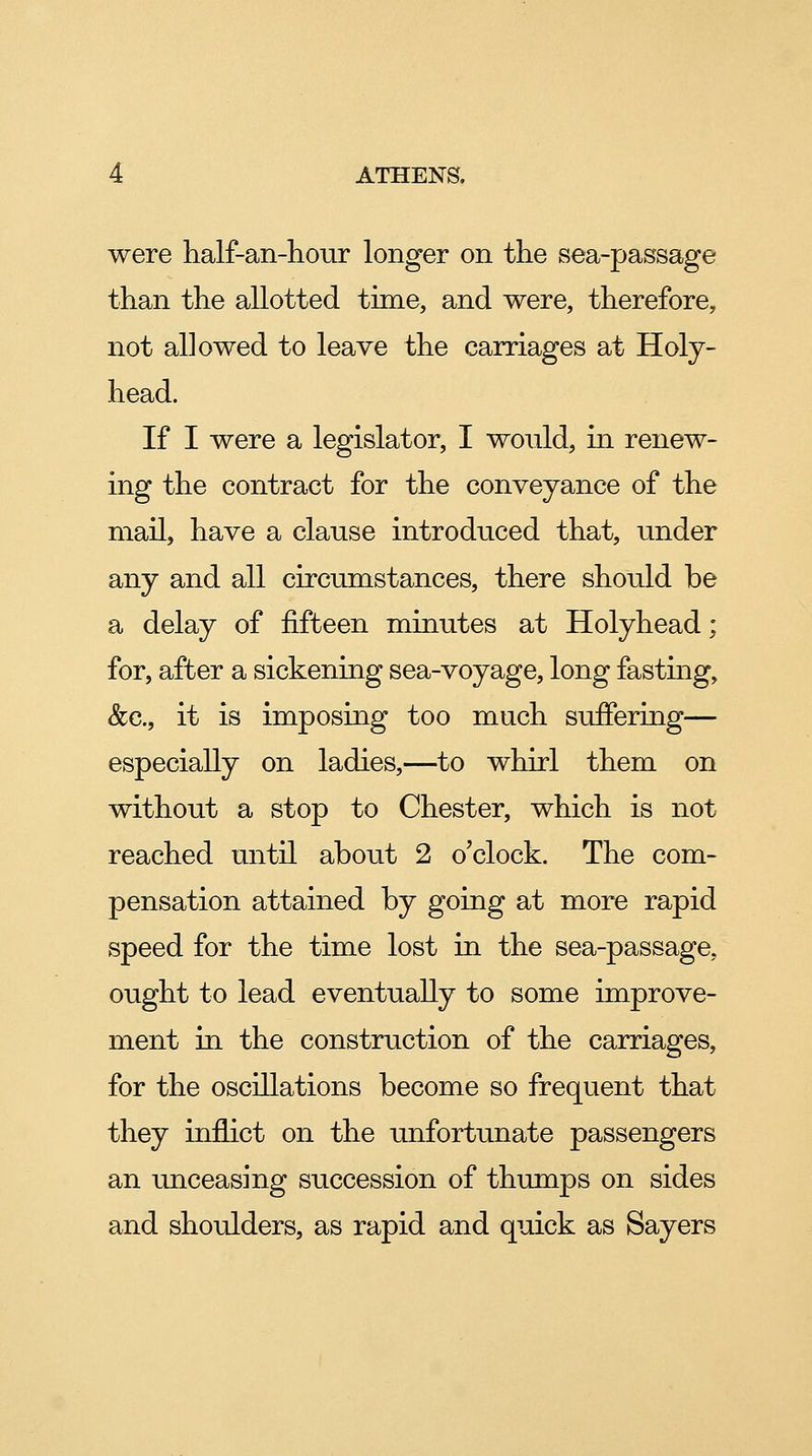 were half-an-liour longer on the sea-passage than the allotted time, and were, therefore, not allowed to leave the carriages at Holy- head. If I were a legislator, I would, in renew- ing the contract for the conveyance of the mail, have a clause introduced that, under any and all circumstances, there should be a delay of fifteen minutes at Holyhead; for, after a sickening sea-voyage, long fasting, &c., it is imposing too much suffering— especially on ladies,—to whirl them on without a stop to Chester, which is not reached until about 2 o'clock. The com- pensation attained by going at more rapid speed for the time lost in the sea-passage, ought to lead eventually to some improve- ment in. the construction of the carriages, for the oscillations become so frequent that they inflict on the unfortunate passengers an unceasing succession of thimips on sides and shoulders, as rapid and quick as Sayers