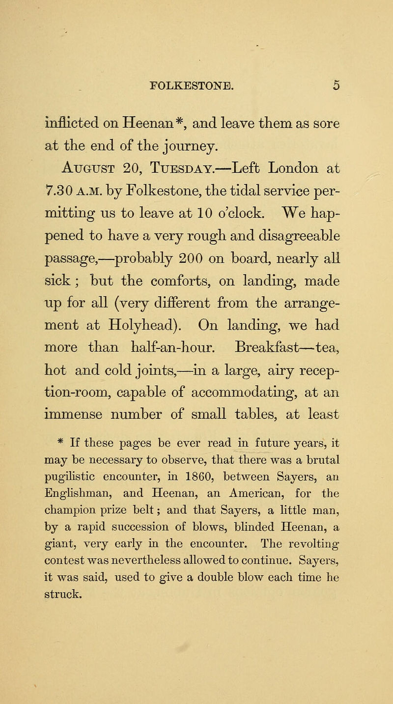 inflicted on Heenan^, and leave them as sore at the end of the journey. August 20, Tuesday.—Left London at 7.30 A.M. by Folkestone, the tidal service per- mitting us to leave at 10 o'clock. We hap- pened to have a very rough and disagreeable passage,—probably 200 on board, nearly all sick; but the comforts, on landing, made up for all (very different from the arrange- ment at Holyhead). On landing, we had more than half-an-hour. Breakfast—tea, hot and cold joints,—in a large, airy recep- tion-room, capable of accommodating, at an immense number of small tables, at least * If these pages be ever read in future years, it may be necessary to observe, that there was a brutal pugihstic encounter, in 1860, between Sayers, an Englishman, and Heenan, an American, for the champion prize belt; and that Sayers, a little man, by a rapid succession of blows, blinded Heenan, a giant, very early m the encounter. The revolting contest was nevertheless allowed to continue. Sayers, it was said, used to give a double blow each time he struck.