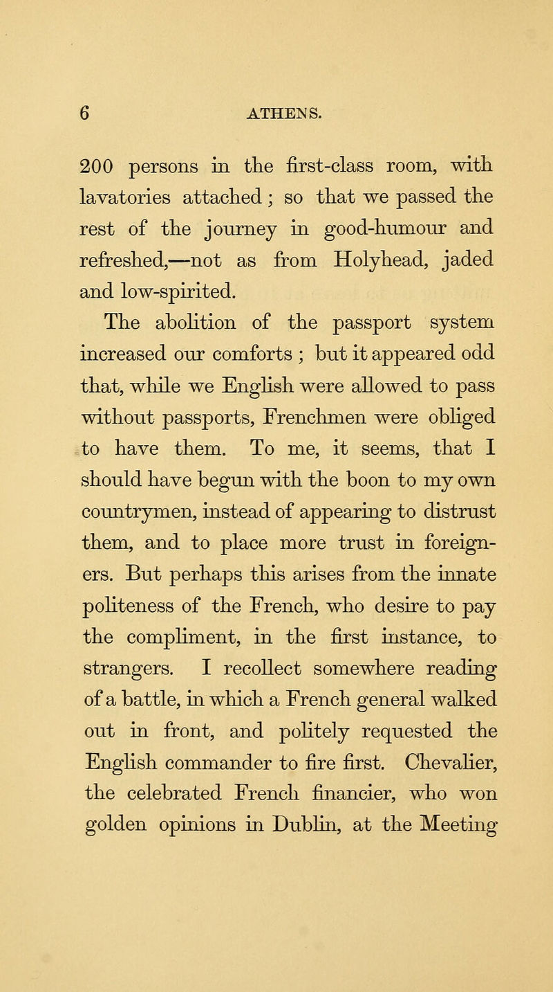 200 persons in the first-class room, with lavatories attached ; so that we passed the rest of the journey in good-hnmour and refreshed,—not as from Holyhead, jaded and low-spirited. The abolition of the passport system increased our comforts ; but it appeared odd that, while we Enghsh were allowed to pass without passports. Frenchmen were obhged ito have them. To me, it seems, that I should have begun with the boon to my own countrymen, instead of appearing to distrust them, and to place more trust in foreign- ers. But perhaps this arises from the innate politeness of the French, who desire to pay the comphment, in the first instance, to strangers. I recollect somewhere reading of a battle, in which a French general walked out in front, and pohtely requested the English commander to fire first. Chevaher, the celebrated French financier, who won golden opinions in Dubhn, at the Meeting