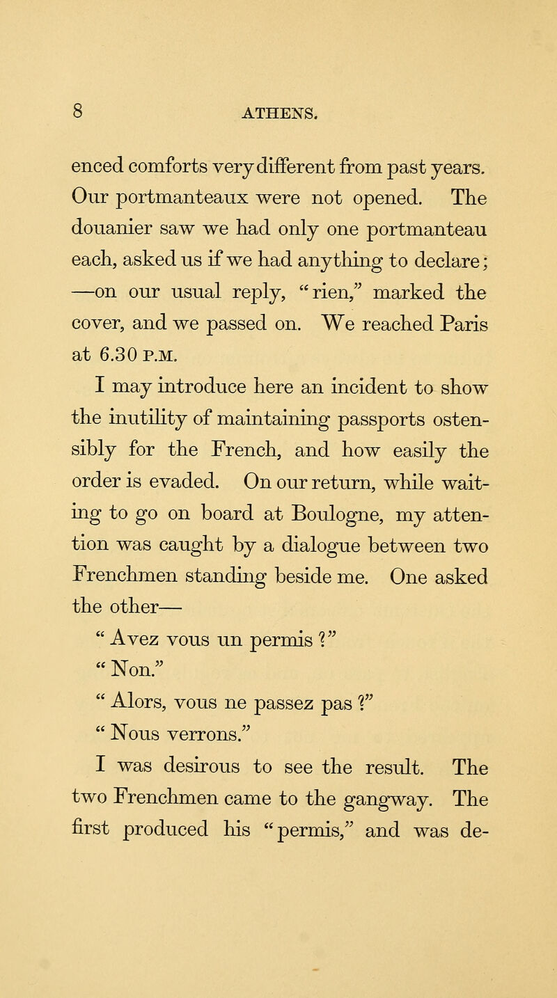 enced comforts very different from past years. Our portmanteaux were not opened. The douanier saw we had only one portmanteau each, asked us if we had anything to declare; —on our usual reply, rien,^^ marked the cover, and we passed on. We reached Paris at 6.30 p.m. I may introduce here an incident to show the inutility of maintaining passports osten- sibly for the French, and how easily the order is evaded. On our return, while wait- ing to go on board at Boulogne, my atten- tion was caught by a dialogue between two Frenchmen standhig beside me. One asked the other—  Avez vous un permis '?  Non.  Alors, vous ne passez pas T  Nous verrons. I was desirous to see the result. The two Frenchmen came to the gangway. The first produced his permis, and was de-