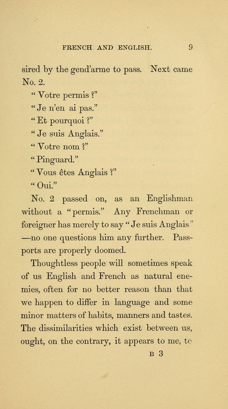 sired by the gendarme to pass. Next came No. 2.  Yotre permis ? *^ Je n en ai pas.  Et ponrquoi'?  Je snis Anglais.  Votre nom 1  Pinguard,  Vous etes Anglais 1 '' Oui. No. 2 passed on, as an Englishman without a permis. Any Frenchman or foreigner has merely to say  Je suis Anglais —no one questions him any further. Pass- ports are properly doomed. Thoughtless people will sometimes speak of us English and French as natural ene- mies, often for no better reason than that we happen to differ in language and some minor matters of habits, manners and tastes. The dissimilarities which exist between us, ought, on the contrary, it appears to me, to B 3