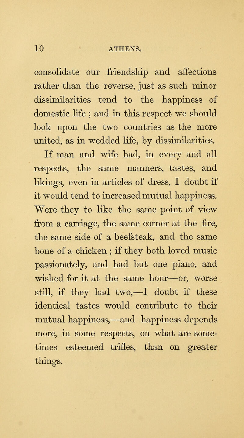 consolidate our Mendsliip and affections rather than the reverse, just as such minor dissimilarities tend to the happiness of domestic Hfe ; and in this respect we should look upon the two countries as the more united, as in wedded life, by dissimilarities. If man and wife had, in every and all respects, the same manners, tastes, and likings, even in articles of dress, I doubt if it would tend to increased mutual happiness. Were they to Hke the same point of view from a carriage, the same corner at the fire, the same side of a beefsteak, and the same bone of a chicken ; if they both loved music passionately, and had but one piano, and wished for it at the same hour—or, worse still, if they had two,—I doubt if these identical tastes would contribute to their mutual happiness,—and happiness depends more, in some respects, on what are some- times esteemed trifles, than on greater things.