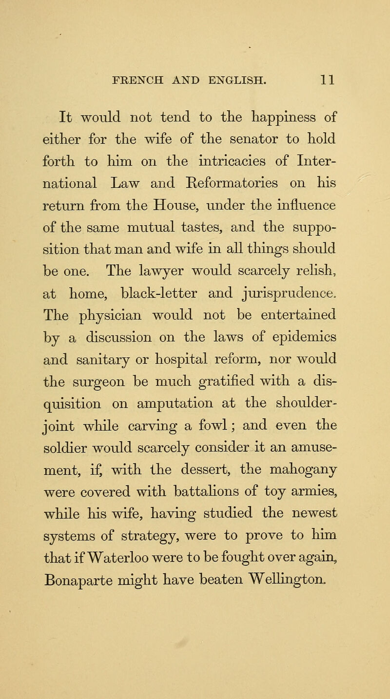 It would not tend to the happiness of either for the wife of the senator to hold forth to him on the intricacies of Inter- national Law and Reformatories on his return from the House, under the influence of the same mutual tastes, and the suppo- sition that man and wife in all things should be one. The lawyer would scarcely relish, at home, black-letter and jurisprudence. The physician would not be entertained by a discussion on the laws of epidemics and sanitary or hospital reform, nor would the surgeon be much gratified with a dis- quisition on amputation at the shoulder- joint while carving a fowl; and even the soldier would scarcely consider it an amuse- ment, if, with the dessert, the mahogany were covered with battahons of toy armies, while his wife, having studied the newest systems of strategy, were to prove to him that if Waterloo were to be fought over again, Bonaparte might have beaten Wellington.