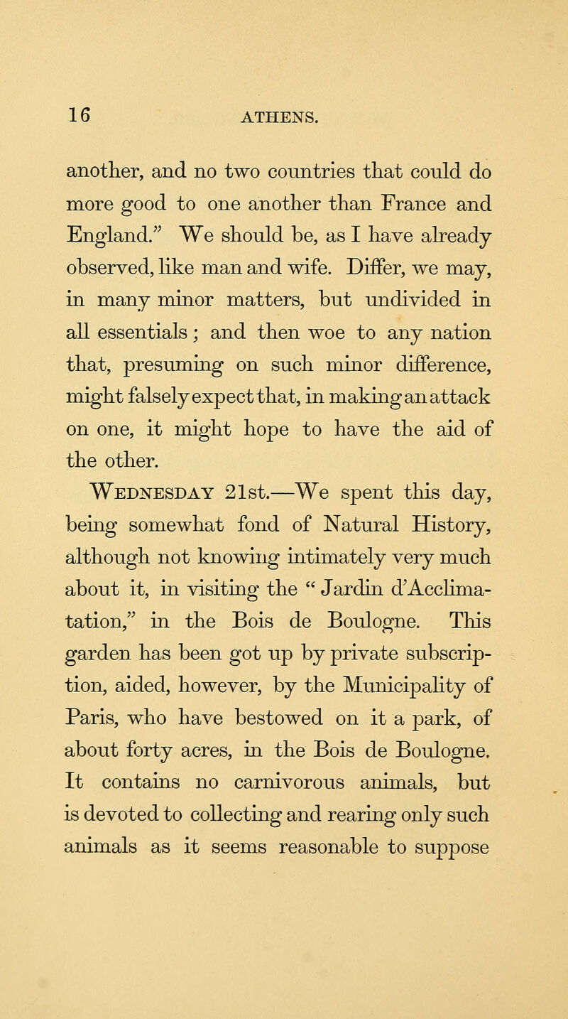 another, and no two countries that could do more good to one another than France and England/^ We should be, as I have already observed, like man and wife. Differ, we may, in many minor matters, but undivided in all essentials; and then woe to any nation that, presuming on such minor difference, might falsely expect that, in making an attack on one, it might hope to have the aid of the other. Wednesday 21st.—We spent this day, bemg somewhat fond of Natural History, although not knowing intimately very much about it, in visiting the  Jardin d^Acclima- tation, in the Bois de Boulogne. This garden has been got up by private subscrip- tion, aided, however, by the Municipahty of Paris, who have bestowed on it a park, of about forty acres, in the Bois de Boulogne. It contains no carnivorous animals, but is devoted to collecting and rearing only such animals as it seems reasonable to suppose