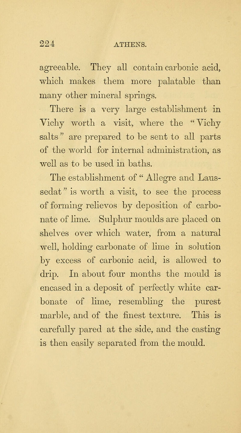 agreeable. They all contain carbonic acid, which makes them more palatable than many other mineral springs. There is a very large establishment in Yichy worth a visit, where the Yichy salts are prepared to be sent to all parts of the world for internal administration, as well as to be used in baths. The establishment of Allegro and Laus- sedat ^^ is worth a visit, to see the process of forming rehevos by deposition of carbo- nate of hme. Sulphur moulds are placed on shelves over which water, from a natural well, holding carbonate of lime in solution by excess of carbonic acid, is allowed to drip. In about four months the mould is encased in a deposit of perfectly white car- bonate of lime, resembling the purest marble, and of the finest texture. This is carefully pared at the side, and the casting is then easily separated from the mould.