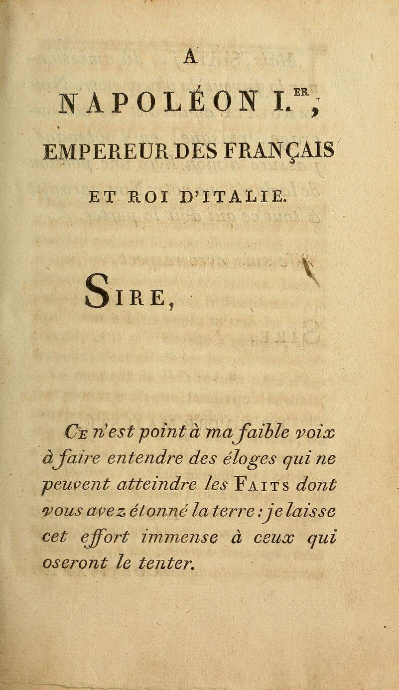 A APOLÉON I.~; EMPEREUR DES FRANÇAIS ET ROI D'ITALIE. S IRE Ce n'est pointa ma faible voix à faire entendre des éloges qui ne -peuvent atteindre les Faits dont vous avez étonné la terre :je laisse cet effort immense à ceux qui oseront le tenter.