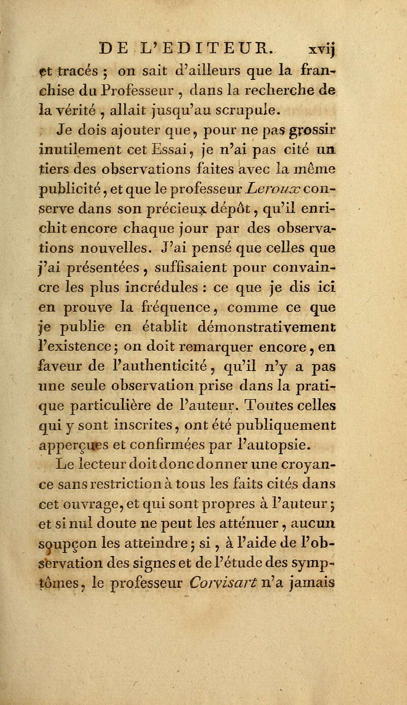 ft tracés ; on sait d'ailleurs que la fran^ chise du Professeur , dans la recherche de la vérité , allait jusqu'au scrupule. Je dois ajouter que, pour ne pas grossir inutilement cet Essai, je n'ai pas cité un tiers des observations faites avec la même publicité, et que le professeur Leronoc con- serve dans son précieux dépôt, qu'il enri- chit encore chaque jour par des observa- tions nouvelles. J'ai pensé que celles que j'ai présentées , suffisaient pour convain- cre les plus incrédules : ce que je dis ici en prouve la fréquence, comme ce que je publie en établit démonstrativement l'existence ; on doit remarquer encore , en faveur de l'authenticité , qu'il n'y a pas une seule observation prise dans la prati- que particulière de l'auteur. Toutes celles qui y sont inscrites, ont été publiquement apperçuses et confirmées par l'autopsie. Le lecteur doit donc donner une croyan- ce sans restriction à tous les faits cités dans cet ouvrage, et qui sont propres à l'auteur 5 et si nul doute ne peut les atténuer, aucun soupçon les atteindre 5 si, à l'aide de l'ob- servation des signes et de l'étude des symp- tômes , le professeur Corvisart n'a jamais