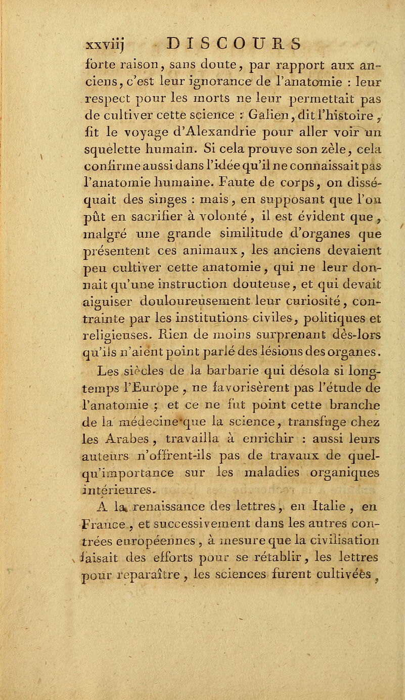 forte raison, sans doute, par rapport aux an- ciens, c'est leur ignorance de l'anatomie : leur respect pour les morts ne leur permettait pas de cultiver cette science s Galien, dit l'histoire , fît le voyage d'Alexandrie pour aller voïPun squelette humain. Si cela prouve son zèle, cela confirme aussi dans l'idée qu'il ne connaissait pas l'anatomie humaine. Faute de corps, on dissé- quait des singes : mais, en supposant que l'on pût en sacrifier à volonté, il est évident que , malgré une grande similitude d'organes que présentent ces animaux, les anciens devaient peu cultiver cette anatomie, qui ne leur don- nait qu'une instruction douteuse, et qui devait aiauiser douloureusement leur curiosité, con- trainte par les institutions civiles, politiques et religieuses. Rien, de moins surprenant dès-lors qu'iis n'aient point parlé des lésions des organes. Les siècles de la barbarie qui désola si long- temps l'Europe , ne favorisèrent pas l'étude de l'anatomie ; et ce ne fut point cette branche de la médecine-que la science, transfuge chez les Arabes , travailla à enrichir : aussi leurs auteurs n'offrent-ils pas de travaux de quel- qu'importance sur les maladies organiques intérieures. A lai renaissance des lettres, en Italie , en France , et successivement dans les autres con- trées européennes , à mesure que la civilisation \ faisait des efforts pour se rétablir, les lettres pour reparaître , les sciences furent cultivées 9