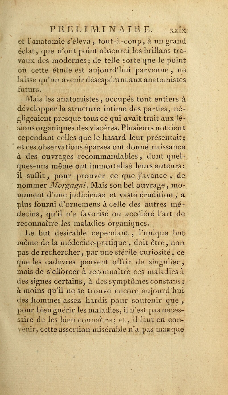 et l'anatomie s'éleva , tout-à-coup, à un grand éclat, que n'ont point obscurci les brillans tra- vaux des modernes; de telle sorte que le point où cette étude est aujourd'hui parvenue , ne laisse qu'un avenir désespérant aux anatomistes futurs. Mais les anatomistes, occupés tout entiers à développer la structure intime des parties, né- gligeaient presque tous ce qui avait trait aux lé- sions organiques des viscères. Plusieurs notaient cependant celles que le hasard leur présentait; et ces observations éparses ont donné naissance à des ouvrages recommandables, dont quel- ques-uns même ont immortalisé leurs auteurs : il suffit , pour prouver ce que j'avance , de nommer Morgagni. Mais son bel ouvrage, mo- nument d'une judicieuse et vaste érudition , a plus fourni d'ornemens à celle des autres mé- decins, qu'il n'a favorisé ou accéléré l'art de reconnaître les maladies organiques» Le but désirable cependant , l'unique but inême de la médecine-pratique , doit être, non pas de rechercher, par une stérile curiosité, ce que les cadavres peuvent offrir de singulier, mais de s'efforcer à reconnaître ces maladies à des signes certains, à des symptômes constans; à moins qu'il ne se trouve encore aujourd'hui des hommes assez hardis pour soutenir que , pour bien guérir les maladies, il n'est pas néces- saire de les bien connaître ; et, il faut en con- venir, cette assertion misérable n'a pas manque