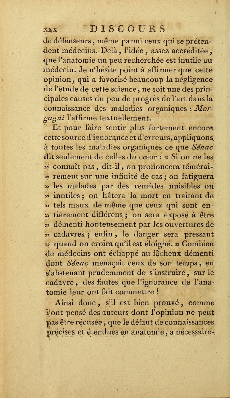 de défenseurs, même parmi ceux qui se préten- dent médecins. Delà, l'idée, assez accréditée, quel'anatonrie un peu recherchée est inutile au médecin. Je n'hésite point à affirmer que cette opinion, qui a favorisé beaucoup la négligence de l'étude de cette science, ne soit une des prin- cipales causes du peu de progrès de l'art dans la connaissance des maladies organiques : Mor- gagni l'affirme textuellement. Et pour faire sentir plus fortement encore cette source, d'ignorance et d'erreurs, appliquons, à toutes les maladies organiques ce que Sénac dit seulement de celles du cœur : « Si on ne les » connaît pas , dit-il, on prononcera témérai- a? rement sur une infinité de cas ; on fatiguera :» les malades par des remèdes nuisibles ou sa inutiles ; on hâtera la mort en traitant de » tels maux de même que ceux qui sont en- :» tièrement difïérens ; on sera exposé à être » démenti honteusement par les ouvertures de *> cadavres, ; enfin , le danger sera pressant s? quand on croira qu'il est éloigné. » Combien de médecins ont échappé au fâcheux démenti dont Sénac menaçait ceux de son temps, en s'abstenant prudemment'de s'instruire, sur le cadavre, des fautes que l'ignorance de l'ana- tomie leur ont fait commettre ! Ainsi donc, s'il est bien prouvé, comme l'ont pensé des auteurs dont l'opinion ne peut pas être récusée, que le défaut de connaissances précises et étendues en anato.mie, a nécessaire-.