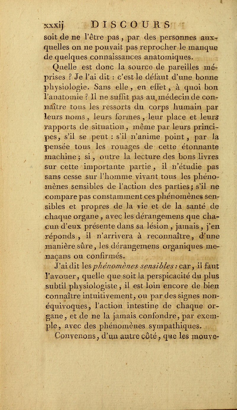 soit de ne l'être pas, par des personnes anx^ quelles on ne pouvait pas reprocher le manque de quelques connaissances anatomiques. Quelle est donc la source de pareilles mé- prises ? Je l'ai dit : c'est le défaut d'une bonne physiologie. Sans elle, en efïét , à quoi bon l'anatomie ? 11 ne suffit pas au. médecin de con- naître tous les ressorts du corps humain par leurs noms , leurs formes, leur place et leurs? rapports de situation, même par leurs princi- pes, s'il se peut : s'il n'anime point, par la pensée tous les rouages de cette étonnante machine j si, outre la lecture des bons livres sur cette importante partie, il n'étudie pas sans cesse sur l'homme vivant tous les phéno- mènes sensibles de l'action des parties ; s'il ne compare pas constamment ces phénomènes sen- sibles et propres de la vie et de la santé de chaque organe, avec les dérangemens que cha- cun d'eux présente dans sa lésion , jamais , j'en réponds , il n'arrivera à reconnaître, d'une manière sûre, les dérangemens organiques me- naçans ou confirmés. J'ai dit les phénomènes sensibles : car, il faut l'avouer, quelle que soit la perspicacité du plus subtil physiologiste, il est loin encore de bien connaître intuitivement, ou par des signes non- équivoques, l'action intestine de chaque or- gane, et de ne la jamais confondre, par exem- ple, avec des phénomènes sympathiques. Convenons? d'un autre côté, que les mouve-