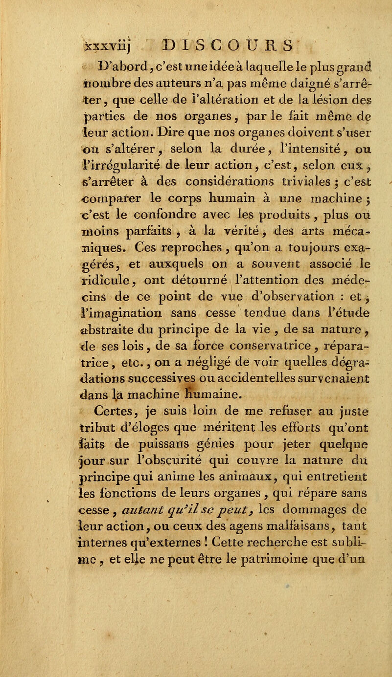 D'abord, c'est une idée à laquelle le plus grand nombre des auteurs n'a pas même daigné s'arrê- ter , que celle de l'altération et de la lésion des parties de nos organes, par le fait même de leur action. Dire que nos organes doivent s'user ou s'altérer , selon la durée, l'intensité, ou l'irrégularité de leur action, c'est, selon eux, s'arrêter à des considérations triviales ; c'est comparer le corps humain à une machine ; c'est le confondre avec les produits, plus ou moins parfaits , à la vérité, des arts méca- niques. Ces reproches, qu'on a toujours exa- gérés, et auxquels on a souvent associé le ridicule, ont détourné l'attention des méde- cins de ce point de vue d'observation : et j l'imagination sans cesse tendue dans l'étude abstraite du principe de la vie , de sa nature, de ses lois, de sa force conservatrice, répara- trice , etc., on a négligé de voir quelles dégra- dations successives ou accidentelles survenaient dans là machine Humaine. Certes, je suis loin de me refuser au juste tribut d'éloges que méritent les efforts qu'ont faits de puissans génies pour jeter quelque jour sur l'obscurité qui couvre la nature du principe qui anime les animaux, qui entretient les fonctions de leurs organes , qui répare sans cesse, autant qu'il se peut} les dommages de leur action, ou ceux des agens malfaisans, tant internes qu'externes ! Cette recherche est subli- me , et elj.e ne peut être le patrimoine que d'un