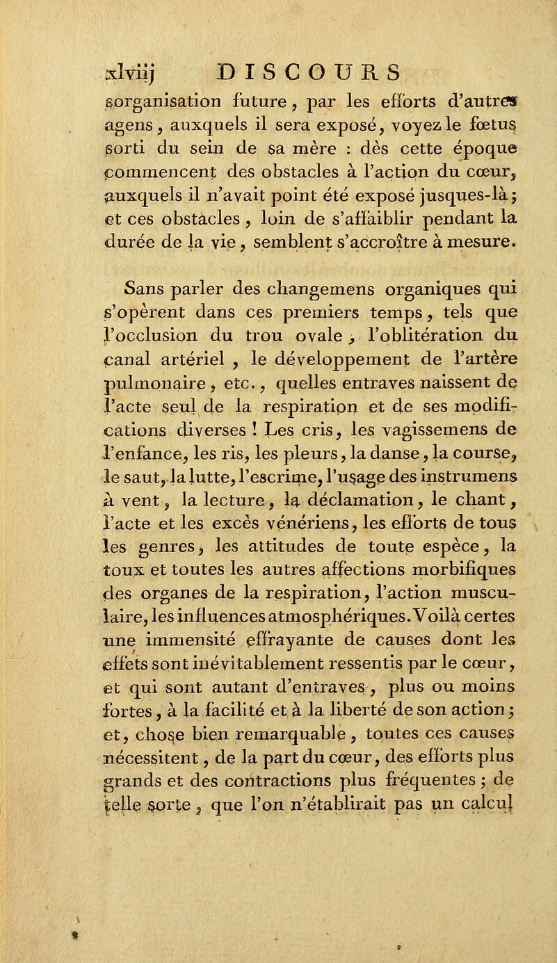 ^organisation future, par les efforts d'autres agens, auxquels il sera exposé, voyez le fœtus sorti du sein de sa mère : dès cette époque commencent des obstacles à l'action du cœur, auxquels il n'avait point été exposé jusques-là ■ et ces obstacles , loin de s'affaiblir pendant la durée de la vie, semblent s'accroître à mesure. Sans parler des changemens organiques qui s'opèrent dans ces premiers temps, tels que l'occlusion du trou ovale , l'oblitération du canal artériel , le développement de l'artère pulmonaire , etc., quelles entraves naissent de l'acte seul de la respiration et de ses modifi- cations diverses ! Les cris, les vagissemens de l'enfance, les ris, les pleurs, la danse, la course, le saut, la lutte? l'escrime, l'usage des instrumens à vent, la lecture, la déclamation, le chant, l'acte et les excès vénériens, les efforts de tous les genres, les attitudes de toute espèce, la toux et toutes les autres affections morbifiques des organes de la respiration, l'action muscu- laire, les influences atmosphériques. Voilà certes une immensité effrayante de causes dont les effets sont inévitablement ressentis par le cœur, et qui sont autant d'entraves, plus ou moins fortes, à la facilité et à la liberté de son action ; et, chose bien remarquable, toutes ces causes nécessitent, de la part du cœur, des efforts plus grands et des contractions plus fréquentes ; de