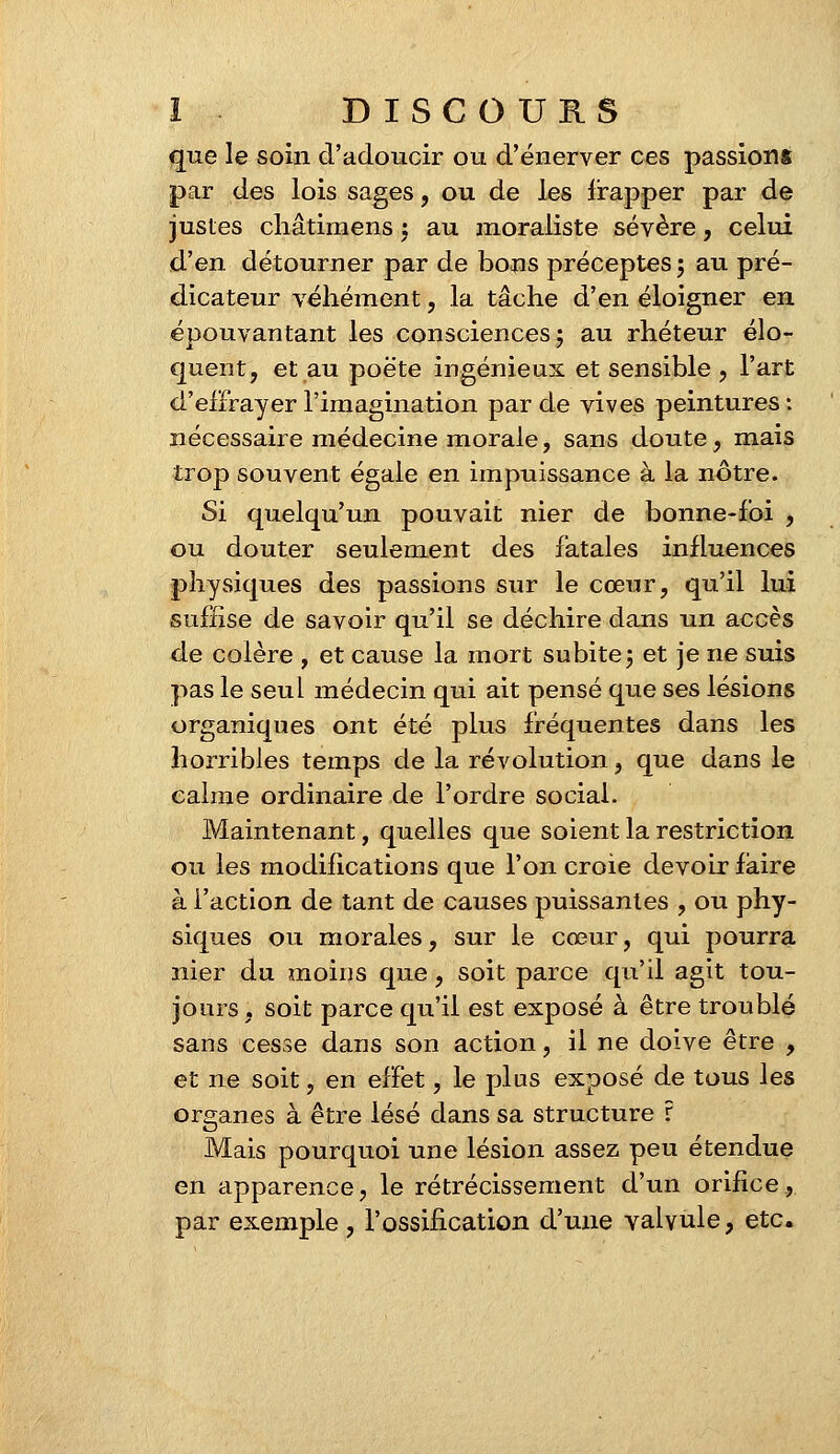 que le soin d'adoucir ou d'énerver ces passions par des lois sages, ou de les frapper par de justes châtimens j au moraliste sévère, celui d'en détourner par de bons préceptes ; au pré- dicateur véhément, la tâche d'en éloigner en épouvantant les consciences; au rhéteur élo- quent, et au poëte ingénieux et sensible , l'art d'effrayer l'imagination par de vives peintures : nécessaire médecine morale, sans doute, mais trop souvent égale en impuissance à la nôtre. Si quelqu'un pouvait nier de bonne-foi , ou douter seulement des fatales influences physiques des passions sur le cœur, qu'il lui suffise de savoir qu'il se déchire dans un accès de colère , et cause la mort subite g et je ne suis pas le seul médecin qui ait pensé que ses lésions organiques ont été plus fréquentes dans les horribles temps de la révolution, que dans le calme ordinaire de l'ordre social. Maintenant, quelles que soient la restriction ou les modifications que l'on croie devoir faire à l'action de tant de causes puissantes , ou phy- siques ou morales, sur le cœur, qui pourra nier du moins que, soit parce qu'il agit tou- jours, soit parce qu'il est exposé à être troublé sans cesse dans son action, il ne doive être , et ne soit, en effet, le plus exposé de tous les organes à être lésé dans sa structure r Mais pourquoi une lésion assez peu étendue en apparence, le rétrécissement d'un orifice, par exemple, l'ossification d'une valvule, etc.