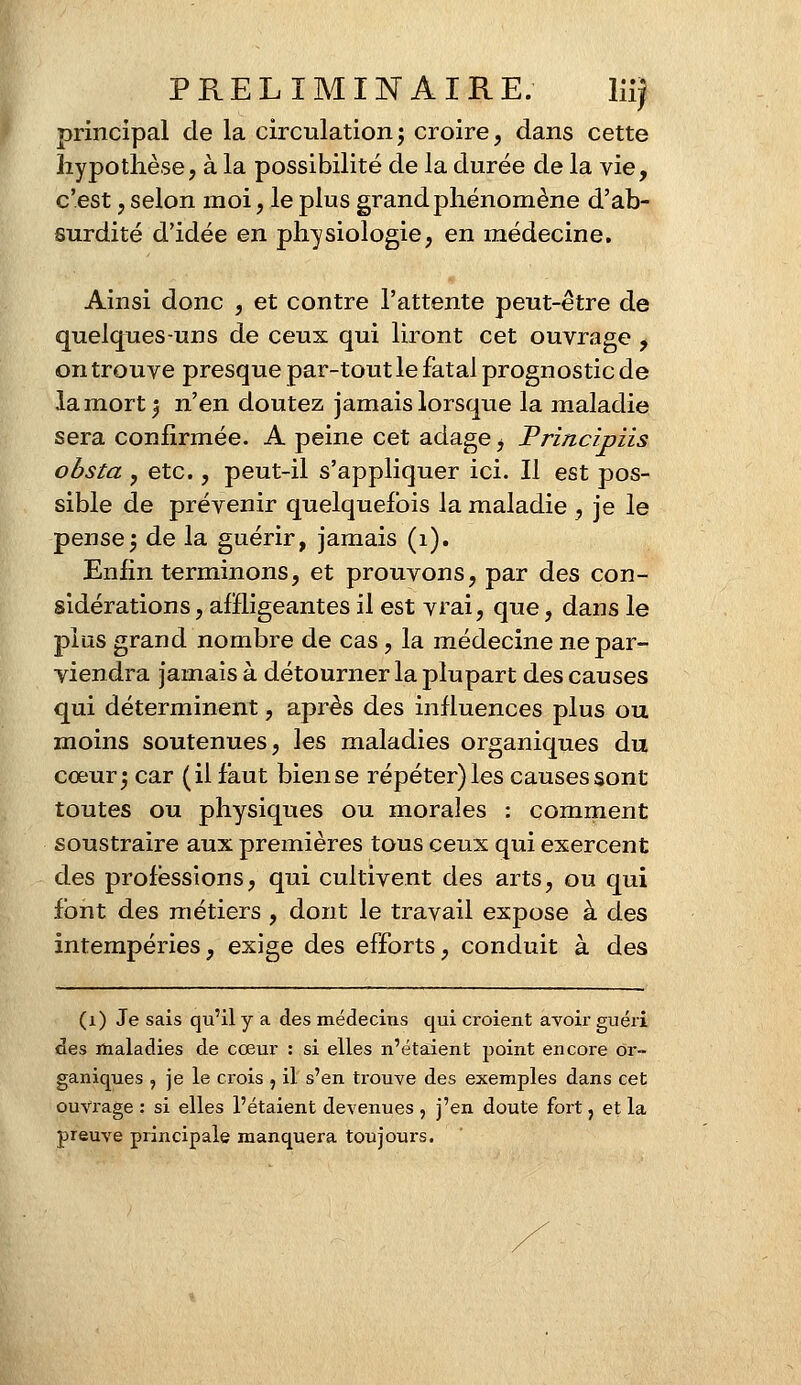 principal de la circulation; croire, dans cette hypothèse, à la possibilité de la durée de la vie, c'est, selon moi, le plus grand phénomène d'ab- surdité d'idée en physiologie, en médecine. Ainsi donc , et contre l'attente peut-être de quelques-uns de ceux qui liront cet ouvrage , on trouve presque par-tout le fatal prognostic de la mort; n'en doutez jamais lorsque la maladie sera confirmée. A peine cet adage t Principiis obsta , etc., peut-il s'appliquer ici. Il est pos- sible de prévenir quelquefois la maladie , je le pense; de la guérir, jamais (1). Enfin terminons, et prouvons, par des con- sidérations , affligeantes il est vrai, que, dans le plus grand nombre de cas, la médecine ne par- viendra jamais à détourner la plupart des causes qui déterminent, après des influences plus ou moins soutenues, les maladies organiques du cœur; car (il faut biense répéter)les causes sont toutes ou physiques ou morales : comment soustraire aux premières tous ceux qui exercent des professions, qui cultivent des arts, ou qui font des métiers , dont le travail expose à des intempéries, exige des efforts, conduit à des (1) Je sais qu'il y a des médecins qui croient avoir guéri des maladies de cœur : si elles n'étaient point encore or- ganiques , je le crois , il s'en trouve des exemples dans cet ouvrage : si elles l'étaient devenues , j'en doute fort, et la preuve principale manquera toujours.