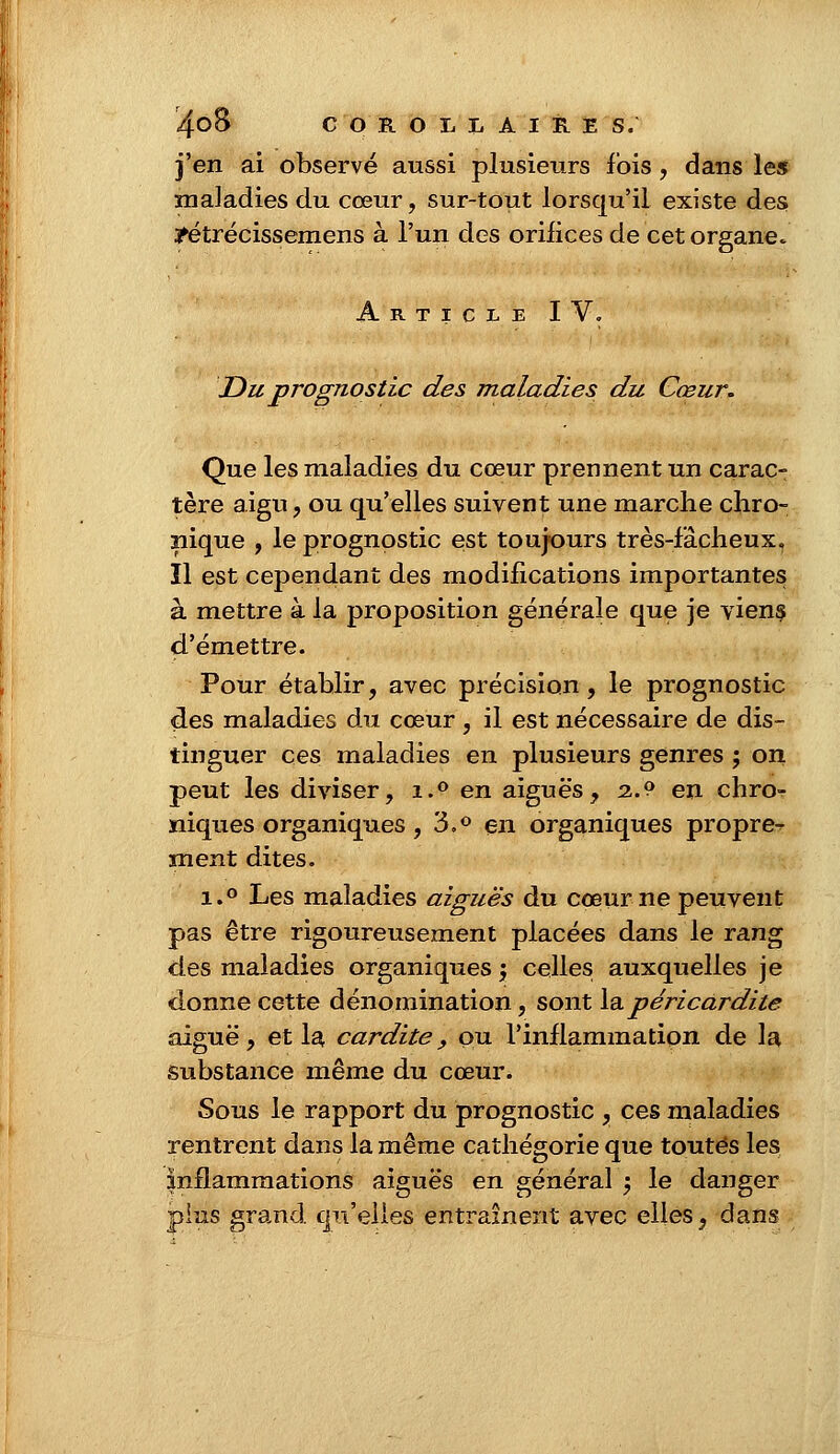 j'en ai observé aussi plusieurs fois, dans les maladies du cœur, sur-tout lorsqu'il existe des jfétrécissemens à l'un des orifices de cet organe. Article IV. Du prognostic des maladies du Cœur. Que les maladies du cœur prennent un carac- tère aigu, ou qu'elles suivent une marche chro- nique , le prognostic est toujours très-fâcheux. Il est cependant des modifications importantes à mettre à la proposition générale que je viens d'émettre. Pour établir, avec précision, le prognostic des maladies du cœur , il est nécessaire de dis- tinguer ces maladies en plusieurs genres ; on peut les diviser, i.° en aiguës, 2.? en chro- niques organiques , 3.° en organiques propre^ ment dites. i.° Les maladies aiguës du cœur ne peuvent pas être rigoureusement placées dans le rang des maladies organiques ; celles auxquelles je donne cette dénomination, sont lapéricardite aiguë, et la cardite, ou l'inflammation de la substance même du cœur. Sous le rapport du prognostic , ces maladies rentrent dans la même cathégorie que toutes les inflammations aiguës en général ; le danger pins grand qu'elles entraînent avec elles, dans