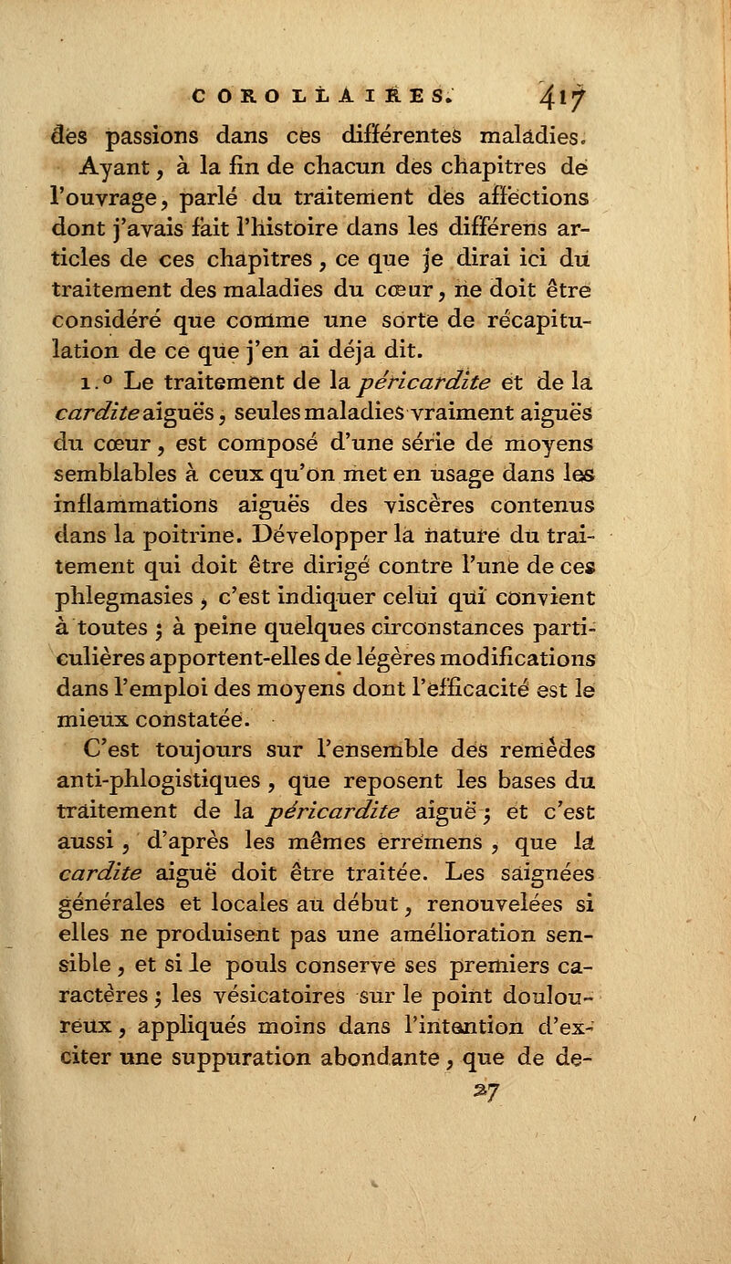 dés passions dans ces différentes maladies» Ayant, à la fin de chacun des chapitres dé l'ouvrage, parlé du traitement dès affections dont j'avais fait l'histoire dans les différeris ar- ticles de ces chapitres, ce que je dirai ici du traitement des maladies du cœur, rie doit être considéré que comme une sorte de récapitu- lation de ce que j'en ai déjà dit. i.° Le traitement de lapéricardite et de la cardite aiguës, seules maladies vraiment aiguës du cœur, est composé d'une série de moyens semblables à ceux qu'on met en usage dans les inflammations aiguës des viscères contenus dans la poitrine. Développer la nature du trai- tement qui doit être dirigé contre l'une de ce» phlegmasies , c'est indiquer celui qui convient à toutes ; à peine quelques circonstances parti- culières apportent-elles de légères modifications dans l'emploi des moyens dont l'efficacité est le mieux constatée. C'est toujours sur l'ensemble des remèdes anti-phlogistiques , que reposent les bases du traitement de la péricardite aiguë ; et c'est aussi , d'après les mêmes erremens , que la cardite aiguë doit être traitée. Les saignées générales et locales au début, renouvelées si elles ne produisent pas une amélioration sen- sible , et si le pouls conserve ses premiers ca- ractères \ les vésicatoires sur le point doulou- reux , appliqués moins dans l'intention d'ex- citer une suppuration abondante, que de de-