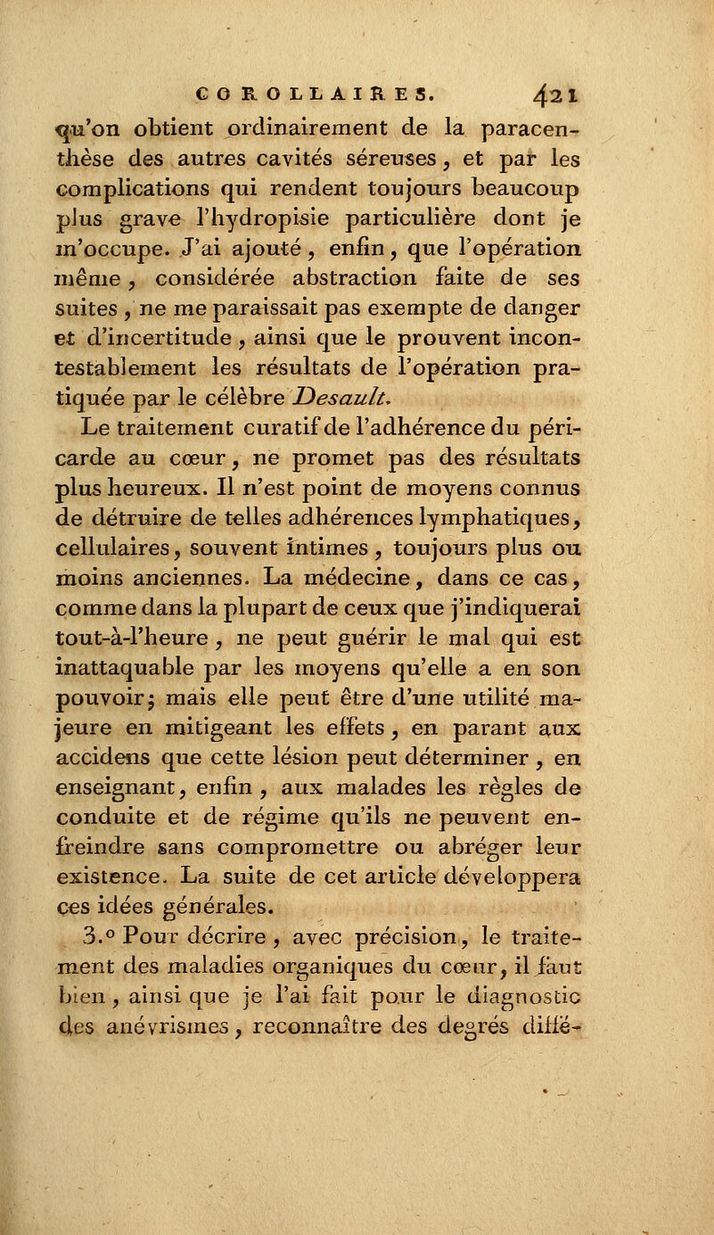 qu'on obtient ordinairement de la paracen- thèse des autres cavités séreuses, et par les complications qui rendent toujours beaucoup plus grave l'hydropisie particulière dont je m'occupe. J'ai ajouté, enfin, que l'opération même, considérée abstraction faite de ses suites ,'ne me paraissait pas exempte de danger et d'incertitude , ainsi que le prouvent incon- testablement les résultats de l'opération pra- tiquée par le célèbre Desault. Le traitement curatif de l'adhérence du péri- carde au cœur, ne promet pas des résultats plus heureux. Il n'est point de moyens connus de détruire de telles adhérences lymphatiques, cellulaires, souvent intimes , toujours plus ou moins anciennes. La médecine, dans ce cas, comme dans la plupart de ceux que j'indiquerai tout-à-Fheure , ne peut guérir le mal qui est inattaquable par les moyens qu'elle a en son pouvoir 5 mais elle peut être d'une utilité ma- jeure en mitigeant les effets, en parant aux accidens que cette lésion peut déterminer , en enseignant, enfin , aux malades les règles de conduite et de régime qu'ils ne peuvent en- freindre sans compromettre ou abréger leur existence. La suite de cet article développera ces idées générales. 3.° Pour décrire , avec précision, le traite- ment des maladies organiques du cœur, il faut bien , ainsi que je l'ai fait pour le diagnostic des anévrismes, reconnaître des degrés diffë^