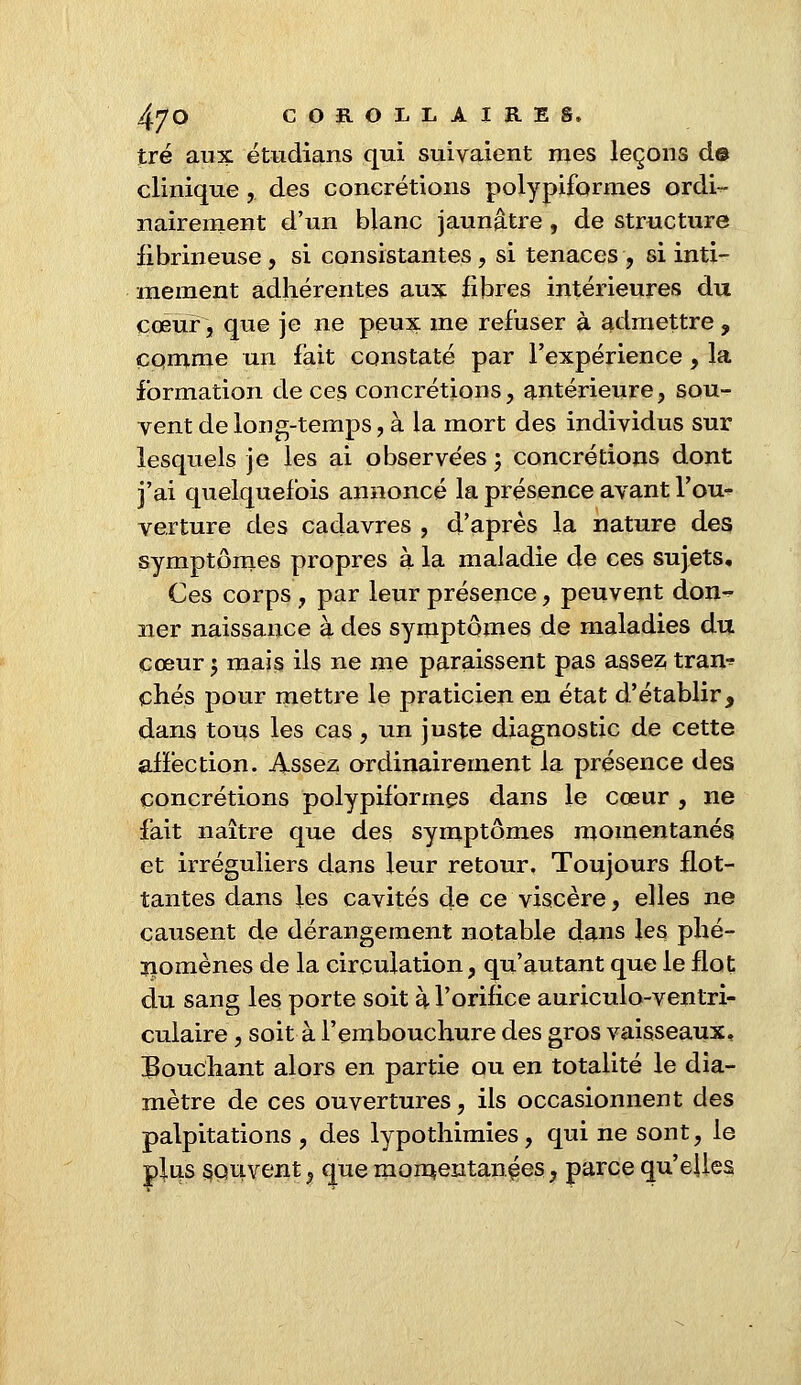 tré aux étudians qui suivaient mes leçons d© clinique ,. des concrétions polypiformes ordi- nairement d'un blanc jaunâtre, de structure fibrineuse , si consistantes , si tenaces, si inti- mement adhérentes aux fibres intérieures du cœur, que je ne peux me refuser à admettre , comme un fait constaté par l'expérience , la formation de ces concrétions, antérieure, sou- vent de long-temps, à la mort des individus sur lesquels je les ai observées ; concrétions dont j'ai quelquefois annoncé la présence avant l'ou- verture des cadavres , d'après la nature des symptômes propres à la maladie de ces sujets. Ces corps, par leur présence, peuvent don- ner naissance à des symptômes de maladies du cœur 5 mais ils ne me paraissent pas assez tran-? chés pour mettre le praticien en état d'établir, dans tous les cas, un juste diagnostic de cette affection. Assez ordinairement la présence des concrétions polypiformes dans le cœur , ne fait naître que des symptômes momentanés et irréguliers dans leur retour. Toujours flot- tantes dans les cavités de ce viscère, elles ne causent de dérangement notable dans les phé- nomènes de la circulation, qu'autant que le flot du sang les porte soit à l'orifice auricuio-ventri- culaire, soit à l'embouchure des gros vaisseaux, Bouchant alors en partie ou en totalité le dia- mètre de ces ouvertures, ils occasionnent des palpitations , des lypothimies, qui ne sont, le plus souvent,, que momentanées, parce qu'elles