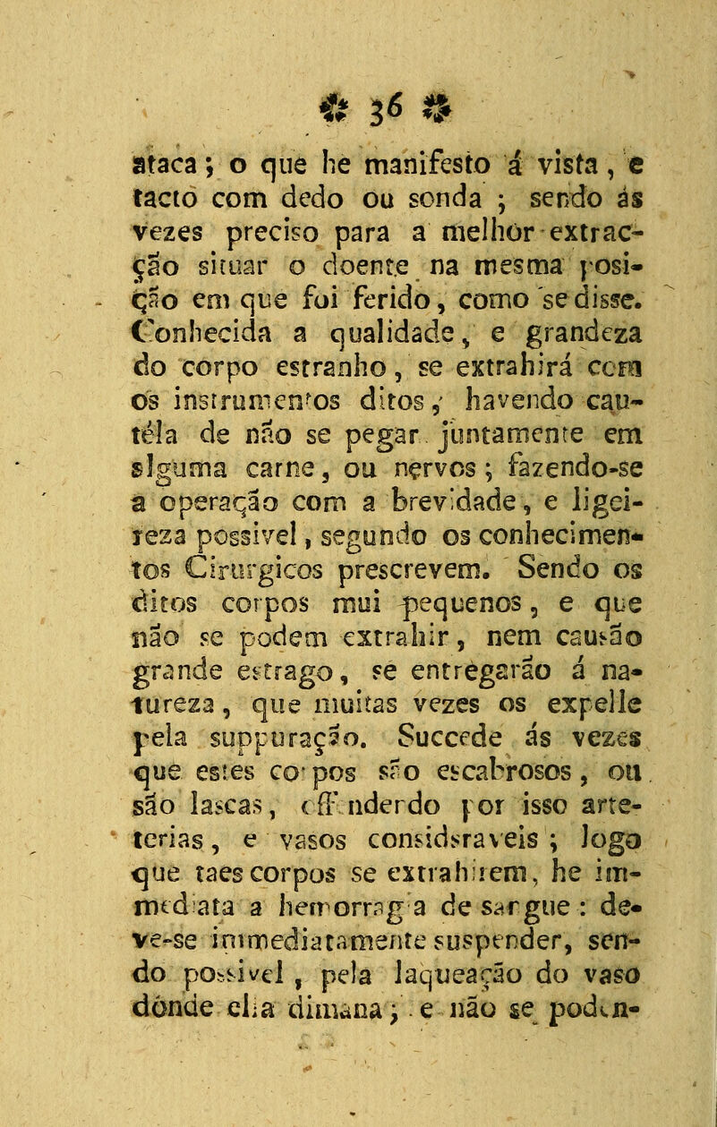 Í 3* i ataca; o que he manifesto á vista, e tacto com dedo ou sonda ; sendo ás vezes preciso para a melhor extrac- ção situar o doente na mesma posi- ção em que foi ferido, corno'sedisse. Conhecida a qualidade, e grandeza do corpo estranho, se extrahirá cera os instrumentos ditos, havendo cau- tela de não se pegar juntamente em alguma carne, ou nervos; fazendo-se â operação com a brevidade, e ligei- reza possível, segundo os conhecimen- tos Cirúrgicos prescrevem. Sendo os ditos corpos mui ^pequenos, e que não se podem extrahir, nem caução grande estrago, se entregarão á na- tureza , que muitas vezes os expellc yela suppuraçao. Succede ás vezes que estes copos sro escabrosos, ou são lascas, cff nderdo for isso arte- terias, e vasos consideráveis ; Jogo que taes corpos se extrahíiem, he im- rmdata a hemormg a de sargue : de- ve-se irurnediatamente suspender, sen- do ' possível , pela laqtieação do vaso donde eha dimana;. e não se podvn-