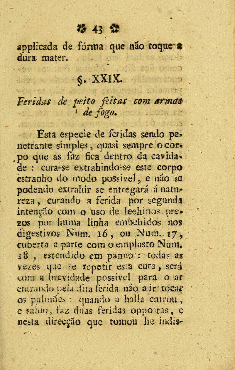 applicada de forma que não toque-* dura mater. §. XXIX. Feridas de peito feitas com armas ' de fogo. Esta espécie de feridas sendo pe* nerrante simples, quasi sempre o cor-» po que as faz fica dentro da cavida* de : cura-se extrahindo-se este corpo estranho do modo possível, e não se podendo estrahir se entregará á natu* reza , curando a ferida por segunda intenção com o uso de leehinos pre- sos por huma linha embebidos nos digestivos Num. ió, ou Num. 17 9 cuberta aparte com o emplasto Num. 18 , estendido em panno: todas a$ yezes que se repetir es:a cura, será com a brevidade possível para o ar entrando pela dita ferida não a ir' toca* os pulmões : quando a baila entrou , e sanio, faz duas feridas opportss, e nesta direcção que tomou he indis-