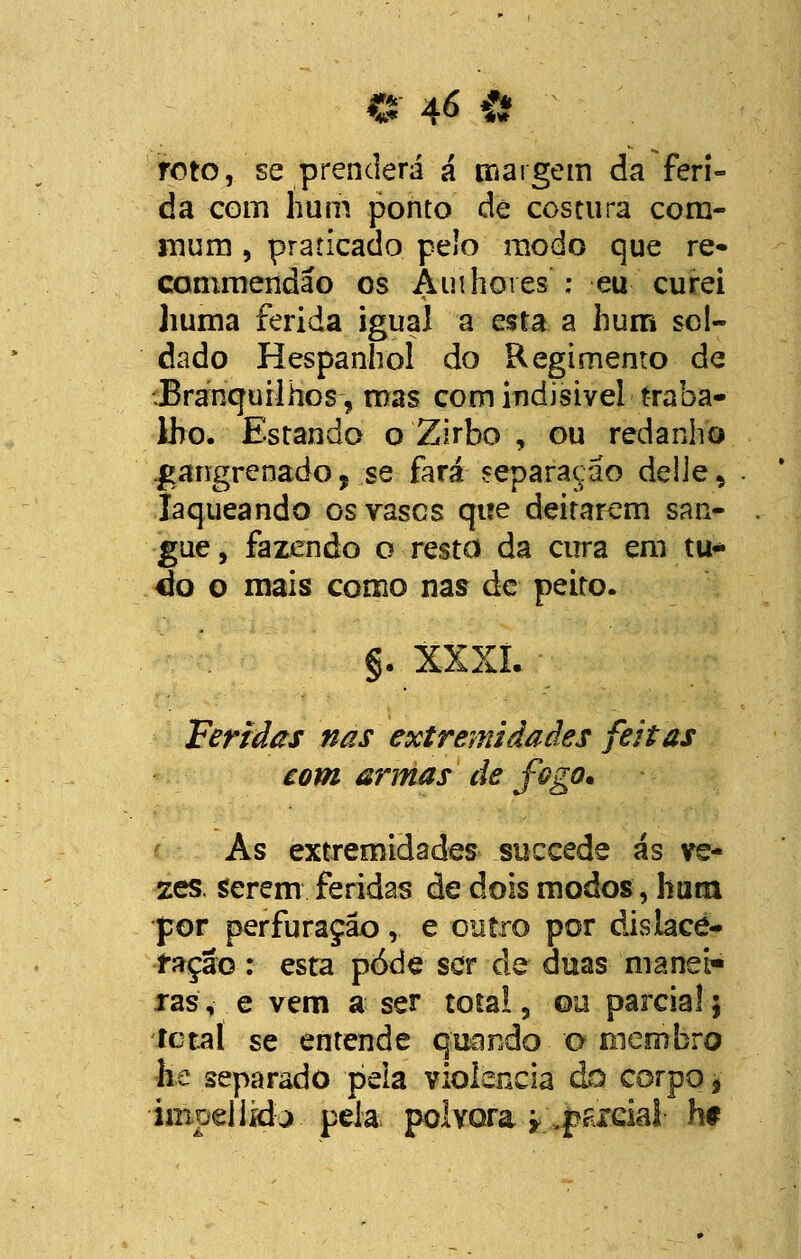 roto, se prenderá á margem da feri- da com hum ponto de costura com- mum , praticado pelo modo que re- comniendáo os Áinhores : eu curei huma ferida igual a esta a hum sol- dado H espanhol do Regimento de ;Branquilhos-, mas com indisivel traba- lho. Estando o Zirbo , ou redanho gangrenado, se fará separação delie, laqueando osvascs que deitarem san- gue, fazendo o resto da cura em tu* éo o mais como nas de peito. §. xxxi. • Feridas nas extremidades feitas com armas de fogo* As extremidades succede ás ve- zes, serem feridas de dois modos, hum por perfuração, e outro por dislace- ração : esta pôde ser de duas manei- ras, e vem a ser total 3 ou parcial; íctal se entende quando-o membro he separado peia violência do corpo, impejikta pela pólvora y .parcial h*