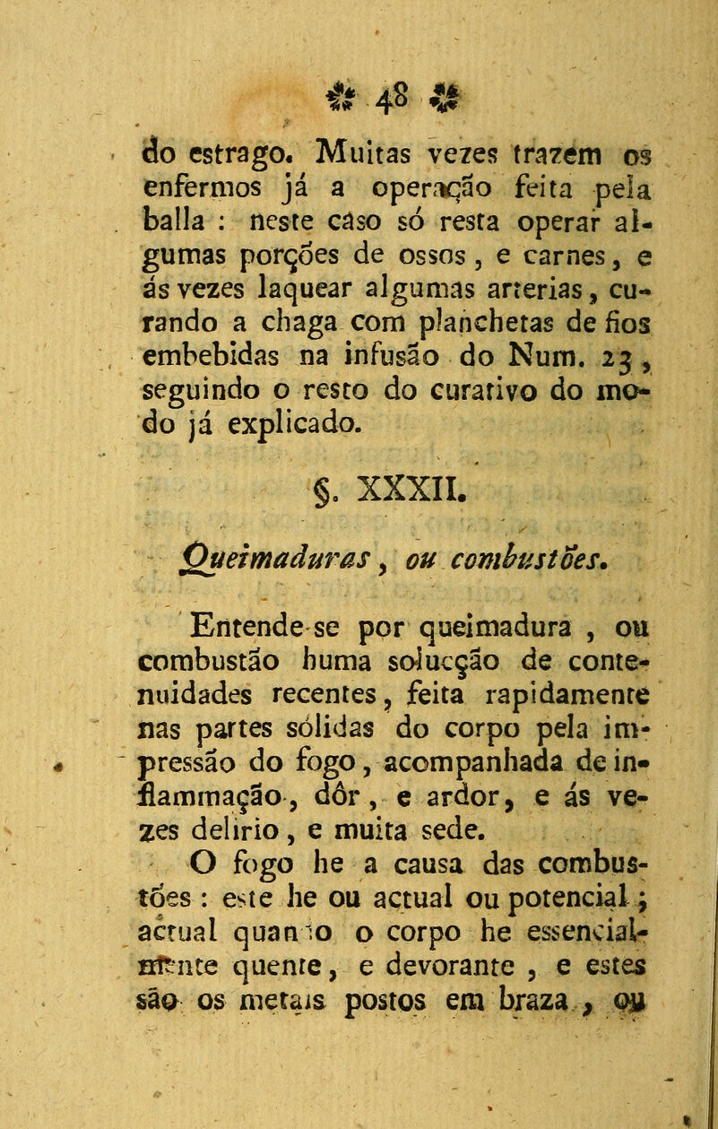 # 4» «I cio estrago. Muitas vezes trazem os enfermos já a operação feita pela baila : neste caso só resta operar al- gumas porções de ossos, e carnes, e ás vezes laquear algumas artérias, cu- rando a chaga com planchetas de fios embebidas na infusão do Num. 23, seguindo o resto do curativo do mo- do já explicado. §. XXXII. Queimaduras > ou combustões. Entende se por queimadura , ou combustão huma solucção de conte- nuidades recentes, feita rapidamente nas partes solidas do corpo pela im- pressão do fogo, acompanhada dein» flammação, dôr, e ardor, e ás ve- zes delírio, e muita sede. O fogo he a causa das combus- tões : este he ou actual ou potenciai \ actual quanio o corpo he essencial- sfriite quente, e devorante , e estes são os metais postos em braza,-., q&