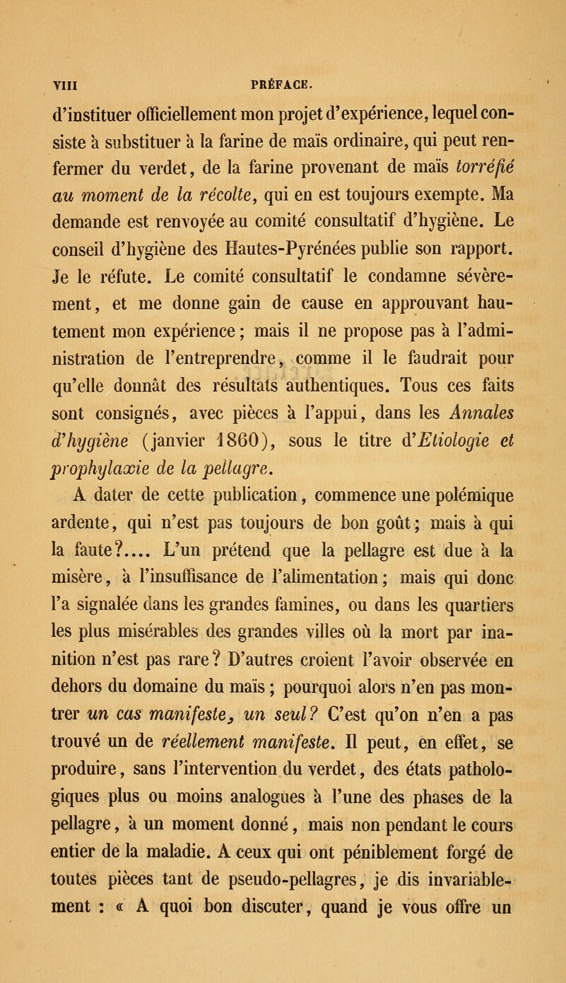 d'instituer officiellement mon projet d'expérience, lequel con- siste a substituer a la farine de maïs ordinaire, qui peut ren- fermer du verdet, de la farine provenant de maïs torréfié au moment de la récolte, qui en est toujours exempte. Ma demande est renvoyée au comité consultatif d'hygiène. Le conseil d'hygiène des Hautes-Pyrénées publie son rapport. Je le réfute. Le comité consultatif le condamne sévère- ment, et me donne gain de cause en approuvant hau- tement mon expérience ; mais il ne propose pas a l'admi- nistration de l'entreprendre, comme il le faudrait pour qu'elle donnât des résultats authentiques. Tous ces faits sont consignés, avec pièces a l'appui, dans les Annales d'hygiène (janvier 1860), sous le titre à'Etiologie et prophylaxie de la pellagre. A dater de cette publication, commence une polémique ardente, qui n'est pas toujours de bon goût ; mais à qui la faute? L'un prétend que la pellagre est due à la misère, à l'insuffisance de l'alimentation; mais qui donc l'a signalée dans les grandes famines, ou dans les quartiers les plus misérables des grandes villes où la mort par ina- nition n'est pas rare ? D'autres croient l'avoir observée en dehors du domaine du maïs ; pourquoi alors n'en pas mon- trer un cas manifeste, un seul? C'est qu'on n'en a pas trouvé un de réellement manifeste. Il peut, en effet, se produire, sans l'intervention du verdet, des états patholo- giques plus ou moins analogues a l'une des phases de la pellagre, a un moment donné, mais non pendant le cours entier de la maladie. A ceux qui ont péniblement forgé de toutes pièces tant de pseudo-pellagres, je dis invariable- ment : « A quoi bon discuter, quand je vous offre un