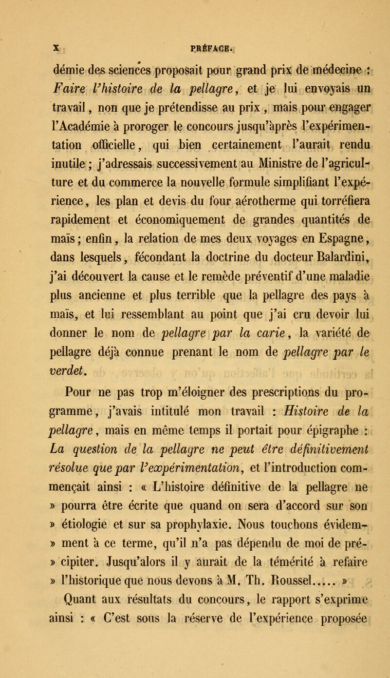 demie des sciences proposait pour grand prix de médecine : Faire l'histoire de la pellagre, et je lui envoyais un travail, non que je prétendisse au prix , mais pour engager F Académie à proroger le concours jusqu'après l'expérimen- tation officielle, qui bien certainement l'aurait rendu inutile ; j'adressais successivement au Ministre de l'agricul- ture et du commerce la nouvelle formule simplifiant l'expé- rience , les plan et devis du four aérotherme qui torréfiera rapidement et économiquement de grandes quantités de maïs ; enfin, la relation de mes deux voyages en Espagne, dans lesquels, fécondant la doctrine du docteur Balardini, j'ai découvert la cause et le remède préventif d'une maladie plus ancienne et plus terrible que la pellagre des pays à maïs, et lui ressemblant au point que j'ai cru devoir lui donner le nom de pellagre par la carie, la variété de pellagre déjà connue prenant le nom de pellagre par le verdet. Pour ne pas trop m'éloigner des prescriptions du pro- gramme, j'avais intitulé mon travail : Histoire de la pellagre, mais en même temps il portait pour épigraphe : La question de la pellagre ne peut être définitivement résolue que par V'expérimentation, et l'introduction com- mençait ainsi : « L'histoire définitive de la pellagre ne y> pourra être écrite que quand on sera d'accord sur son » étiologie et sur sa prophylaxie. Nous touchons évidem- » ment a ce terme, qu'il n'a pas dépendu de moi de pré- y> cipiter. Jusqu'alors il y aurait de la témérité a refaire » l'historique que nous devons a M. Th. Roussel » Quant aux résultats du concours, le rapport s'exprime ainsi : « C'est sous la réserve de l'expérience proposée