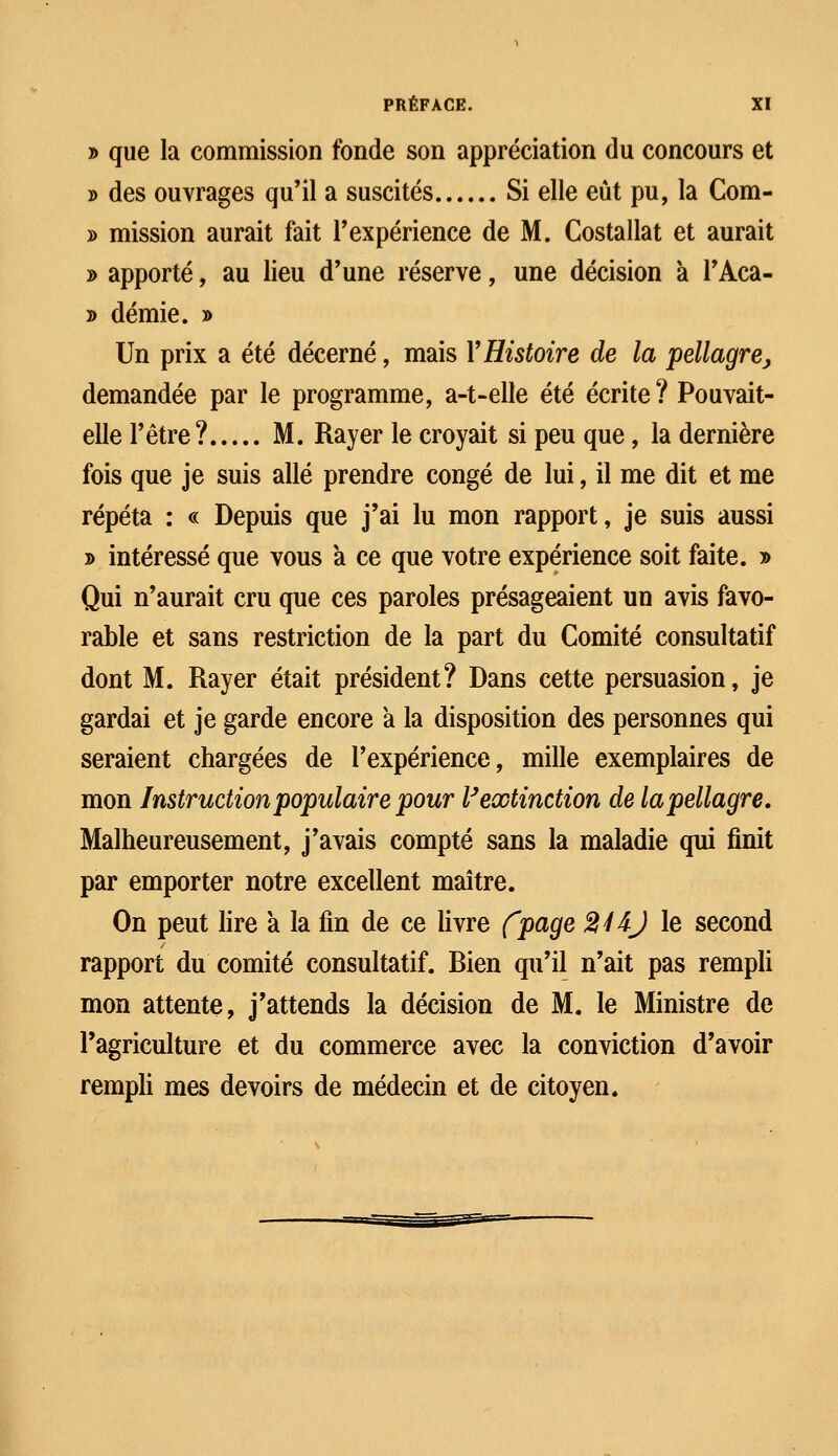 y> que la commission fonde son appréciation du concours et » des ouvrages qu'il a suscités Si elle eût pu, la Com- » mission aurait fait l'expérience de M. Costallat et aurait » apporté, au lieu d'une réserve, une décision k l'Aca- » demie. » Un prix a été décerné, mais Y Histoire de la pellagre, demandée par le programme, a-t-elle été écrite? Pouvait- elle l'être? M. Rayer le croyait si peu que, la dernière fois que je suis allé prendre congé de lui, il me dit et me répéta : « Depuis que j'ai lu mon rapport, je suis aussi » intéressé que vous à ce que votre expérience soit faite. » Qui n'aurait cru que ces paroles présageaient un avis favo- rable et sans restriction de la part du Comité consultatif dont M. Rayer était président? Dans cette persuasion, je gardai et je garde encore à la disposition des personnes qui seraient chargées de l'expérience, mille exemplaires de mon Instruction populaire pour Vextinction de la pellagre. Malheureusement, j'avais compté sans la maladie qui finit par emporter notre excellent maître. On peut lire a la fin de ce livre fpage 2HJ le second rapport du comité consultatif. Bien qu'il n'ait pas rempli mon attente, j'attends la décision de M. le Ministre de l'agriculture et du commerce avec la conviction d'avoir rempli mes devoirs de médecin et de citoyen.