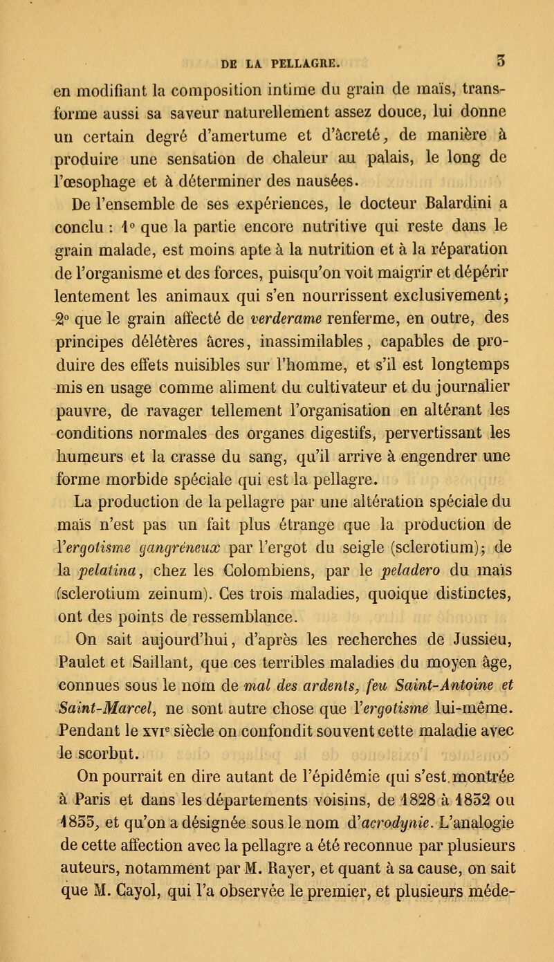 en modifiant la composition intime du grain de maïs, trans- forme aussi sa saveur naturellement assez douce, lui donne un certain degré d'amertume et d'âcreté, de manière à produire une sensation de chaleur au palais, le long de l'œsophage et à déterminer des nausées. De l'ensemble de ses expériences, le docteur Balardini a conclu : 4° que la partie encore nutritive qui reste dans le grain malade, est moins apte à la nutrition et à la réparation de l'organisme et des forces, puisqu'on voit maigrir et dépérir lentement les animaux qui s'en nourrissent exclusivement -y 2° que le grain affecté de verderame renferme, en outre, des principes délétères acres, inassimilables, capables de pro- duire des effets nuisibles sur l'homme, et s'il est longtemps mis en usage comme aliment du cultivateur et du journalier pauvre, de ravager tellement l'organisation en altérant les conditions normales des organes digestifs, pervertissant les humeurs et la crasse du sang, qu'il arrive à engendrer une forme morbide spéciale qui est la pellagre. La production de la pellagre par une altération spéciale du maïs n'est pas un fait plus étrange que la production de Yergotisme gangreneux par l'ergot du seigle (sclerotium); de la pelatina, chez les Colombiens, par le peladero du maïs (sclerotium zeinum). Ces trois maladies, quoique distinctes, ont des points de ressemblance. On sait aujourd'hui, d'après les recherches de Jussieu, Paulet et Saillant, que ces terribles maladies du moyen âge, connues sous le nom de mal des ardents, feu Saint-Antoine et Saint-Marcel, ne sont autre chose que Yergotisme lui-même. Pendant le xvie siècle on confondit souvent cette maladie avec le scorbut. On pourrait en dire autant de l'épidémie qui s'est, montrée à Paris et dans les départements voisins, de 1828 à 4852 ou 4853, et qu'on a désignée sous le nom (Yacrodynie. L'analogie de cette affection avec la pellagre a été reconnue par plusieurs auteurs, notamment par M. Rayer, et quant à sa cause, on sait que M. Cayol, qui l'a observée le premier, et plusieurs méde-