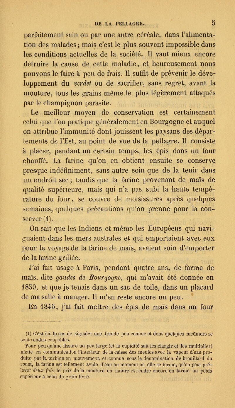 parfaitement sain ou par une autre céréale, dans l'alimenta- tion des malades; mais c'est le plus souvent impossible dans les conditions actuelles de la société. Il vaut mieux encore détruire la cause de cette maladie, et heureusement nous pouvons le faire à peu de frais. Il suffit de prévenir le déve- loppement du verdet ou de sacrifier, sans regret, avant la mouture, tous les grains même le plus légèrement attaqués par le champignon parasite. Le meilleur moyen de conservation est certainement celui que l'on pratique généralement en Bourgogne et auquel on attribue l'immunité dont jouissent les paysans des dépar- tements de l'Est, au point de vue de la pellagre. Il consiste à placer, pendant un certain temps, les épis dans un four chauffé. La farine qu'on en obtient ensuite se conserve presque indéfiniment, sans autre soin que de la tenir dans un endroit sec ; tandis que la farine provenant de maïs de qualité supérieure, mais qui n'a pas subi la haute tempé- rature du four, se couvre de moisissures après quelques semaines., quelques précautions qu'on prenne pour la con- server (1). On sait que les Indiens et même les Européens qui navi- guaient dans les mers australes et qui emportaient avec eux pour le voyage de la farine de maïs, avaient soin d'emporter de la farine grillée. J'ai fait usage à Paris, pendant quatre ans, de farine de maïs, dite gaudes de Bourgogne, qui m'avait été donnée en 1859, et que je tenais dans un sac de toile, dans un placard de ma salle à manger. 11 m'en reste encore un peu. En 1845, j'ai fait mettre des épis de maïs dans un four (I) C'est ici le cas de signaler une fraude peu connue et dont quelques meuniers se sont rendus coupables. Pour peu qu'une fissure uo peu large (et la cupidité sait les élargir et les multiplier) mette en communication l'intérieur de la caisse des meules avec la vapeur d'eau pro- duite par la turbine en mouvement, et connue sous la dénomination de brouillard du rouet, la farine est tellement avide d'eau au moment où elle se forme, qu'on peut pré- lever deux fois le prix de la mouture en nature et rendre encore en farine un poids supérieur à celui du grain livré.