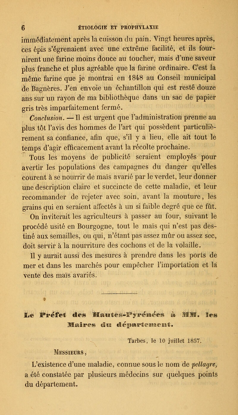 immédiatement après la cuisson du pain. Vingt heures après, ces épis s'égrenaient avec une extrême facilité, et ils four- nirent une farine moins douce au toucher, mais d'une saveur plus franche et plus agréable que la farine ordinaire. C'est la même farine que je montrai en 4848 au Conseil municipal de Bagnères. J'en envoie un échantillon qui est resté douze ans sur un rayon de ma bibliothèque dans un sac de papier gris très imparfaitement fermé. Conclusion. — Il est urgent que l'administration prenne au plus tôt l'avis des hommes de l'art qui possèdent particuliè- rement sa confiance, afin que, s'il y a lieu, elle ait tout le temps d'agir efficacement avant la récolte prochaine. Tous les moyens de publicité seraient employés pour avertir les populations des campagnes du danger qu'elles courent à se nourrir de maïs avarié par le verdet, leur donner une description claire et succincte de cette maladie, et leur recommander de rejeter avec soin, avant la mouture, les grains qui en seraient affectés à un si faible degré que ce fût. On inviterait les agriculteurs à passer au four, suivant le procédé usité en Bourgogne, tout le maïs qui n'est pas des- tiné aux semailles, ou qui, n'étant pas assez mûr ou assez sec, doit servir à la nourriture des cochons et de la volaille. Il y aurait aussi des mesures à prendre dans les ports de mer et dans les marchés pour empêcher l'importation et là vente des maïs avariés. lie Préfet «les Hautes-Pyrénées à MM. les Maires ci si département. Tarbes, le 10 juillet 1857. Messieurs , L'existence d'une maladie, connue sous le nom de pellagre, a été constatée par plusieurs médecins sur quelques points du département.