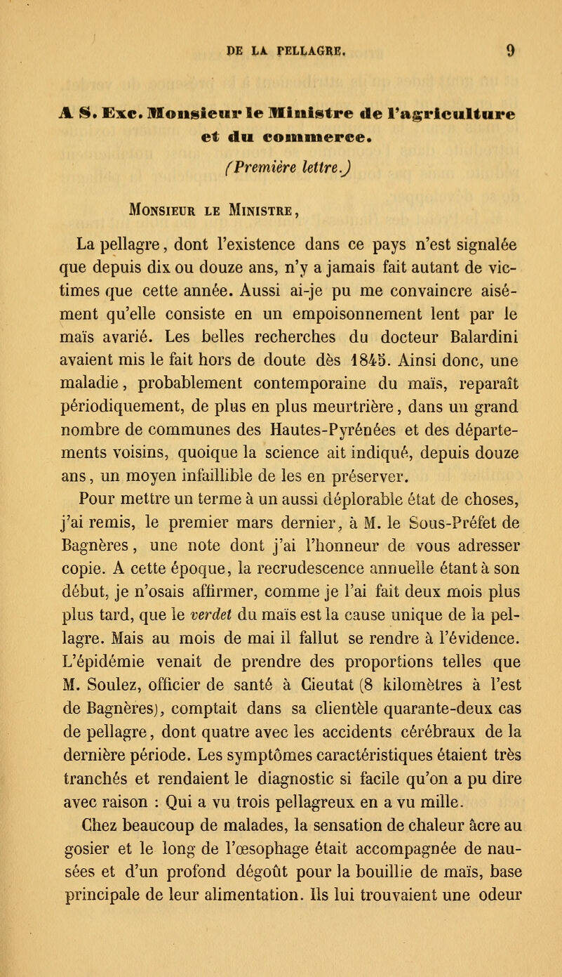 A $• Exe. Monsieur le Ministre de l'agriculture et du commerce» (Première lettre.) Monsieur le Ministre, La pellagre, dont l'existence dans ce pays n'est signalée que depuis dix ou douze ans, n'y a jamais fait autant de vic- times que cette année. Aussi ai-je pu me convaincre aisé- ment qu'elle consiste en un empoisonnement lent par le maïs avarié. Les belles recherches du docteur Balardini avaient mis le fait hors de doute dès 1845. Ainsi donc, une maladie, probablement contemporaine du maïs, reparaît périodiquement, de plus en plus meurtrière, dans un grand nombre de communes des Hautes-Pyrénées et des départe- ments voisins, quoique la science ait indiqué, depuis douze ans, un moyen infaillible de les en préserver. Pour mettre un terme à un aussi déplorable état de choses, j'ai remis, le premier mars dernier, à M. le Sous-Préfet de Bagnères, une note dont j'ai l'honneur de vous adresser copie. A cette époque, la recrudescence annuelle étant à son début, je n'osais affirmer, comme je l'ai fait deux mois plus plus tard, que le verdet du maïs est la cause unique de la pel- lagre. Mais au mois de mai il fallut se rendre à l'évidence. L'épidémie venait de prendre des proportions telles que M. Soûlez, officier de santé à Cieutat (8 kilomètres à l'est de Bagnèresj, comptait dans sa clientèle quarante-deux cas de pellagre, dont quatre avec les accidents cérébraux de la dernière période. Les symptômes caractéristiques étaient très tranchés et rendaient le diagnostic si facile qu'on a pu dire avec raison : Qui a vu trois pellagreux en a vu mille. Chez beaucoup de malades, la sensation de chaleur acre au gosier et le long de l'œsophage était accompagnée de nau- sées et d'un profond dégoût pour la bouillie de maïs, base principale de leur alimentation. Ils lui trouvaient une odeur