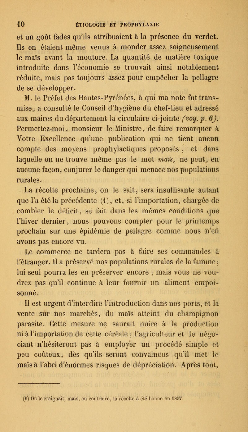 et un goût fades qu'ils attribuaient à la présence du verdet. Ils en étaient même venus à monder assez soigneusement le maïs avant la mouture. La quantité de matière toxique introduite dans l'économie se trouvait ainsi notablement réduite, mais pas toujours assez pour empêcher la pellagre de se développer. M. le Préfet des Hautes-Pyrénées, à qui ma note fut trans- mise i a consulté le Conseil d'hygiène du chef-lieu et adressé aux maires du département la circulaire ci-jointe fvoy.p. 6J. Permettez-moi, monsieur le Ministre, de faire remarquer à Votre Excellence qu'une publication qui ne tient aucun compte des moyens prophylactiques proposés , et dans laquelle on ne trouve même pas le mot maïs, ne peut, en aucune façon, conjurer le danger qui menace nos populations rurales. La récolte prochaine, on le sait, sera insuffisante autant que l'a été la précédente (1), et, si l'importation, chargée de combler le déficit, se fait dans les mêmes conditions que l'hiver dernier, nous pouvons compter pour le printemps prochain sur une épidémie de pellagre comme nous n'en avons pas encore vu. Le commerce ne tardera pas à faire ses commandes à l'étranger. Il a préservé nos populations rurales de la famine ; lui seul pourra les en préserver encore ; mais vous ne vou- drez pas qu'il continue à leur fournir un aliment empoi- sonné. Il est urgent d'interdire l'introduction dans nos ports, et la vente sur nos marchés, du maïs atteint du champignon parasite. Cette mesure ne saurait nuire à la production ni à l'importation de cette céréale ; l'agriculteur et le négo- ciant n'hésiteront pas à employer un procédé simple et peu coûteux, dès qu'ils seront convaincus qu'il met le maïs à l'abri d'énormes risques de dépréciation. Après tout, (•I) On le craignait, mais, au contraire, la récolte a été bonne en 1857.