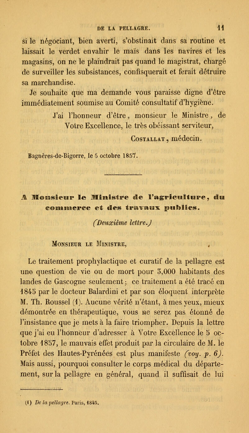 si le négociant, bien averti, s'obstinait dans sa routine et laissait le verdet envahir le maïs dans les navires et les magasins, on ne le plaindrait pas quand le magistrat, chargé de surveiller les subsistances, confisquerait et ferait détruire sa marchandise. Je souhaite que ma demande vous paraisse digne d'être immédiatement soumise au Comité consultatif d'hygiène. J'ai l'honneur d'être, monsieur le Ministre, de Votre Excellence, le très obéissant serviteur, Costallat, médecin. Bagnères-de-Bigorre, le 5 octobre 1857. A lï©BBsieïi!» le Ministre cîe l'agriculture, tlu commerce et tîes travaux publies. (Deuxième lettre.J Monsieur le Ministre, , Le traitement prophylactique et curatif de la pellagre est une question de vie ou de mort pour 5,000 habitants des landes de Gascogne seulement ; ce traitement a été tracé en 4845 par le docteur Balardini et par son éloquent interprète M. Th. Roussel (4). Aucune vérité n'étant, âmes yeux, mieux démontrée en thérapeutique, vous ne serez pas étonné de l'insistance que je mets à la faire triompher. Depuis la lettre que j'ai eu l'honneur d'adresser à Votre Excellence le 5 oc- tobre 4857, le mauvais effet produit par la circulaire de M. le Préfet des Hautes-Pyrénées est plus manifeste (voy. p. 6). Mais aussi, pourquoi consulter le corps médical du départe- ment, sur la pellagre en général, quand il suffisait de lui (1) De la pellagre. Paris, 1845.