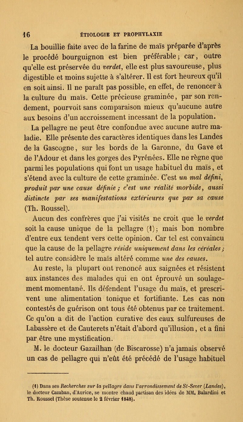 La bouillie faite avec de la farine de maïs préparée d'après le procédé bourguignon est bien préférable ; car, outre qu'elle est préservée du verdet, elle est plus savoureuse, plus digestible et moins sujette à s'altérer. Il est fort heureux qu'il en soit ainsi. 11 ne paraît pas possible, en effet, de renoncer à la culture du maïs. Cette précieuse graminée, par son ren- dement, pourvoit sans comparaison mieux qu'aucune autre aux besoins d'un accroissement incessant de la population. La pellagre ne peut être confondue avec aucune autre ma- ladie. Elle présente des caractères identiques dans les Landes de la Gascogne, sur les bords de la Garonne, du Gave et de l'Adour et dans les gorges des Pyrénées. Elle ne règne que parmi les populations qui font un usage habituel du maïs, et s'étend avec la culture de cette graminée. C'est un mal défini, produit par une cause définie ; c'est une réalité morbide, aussi distincte par ses manifestations extérieures que par sa cause (Th. Roussel). Aucun des confrères que j'ai visités ne croit que le verdet soit la cause unique de la pellagre (1) ; mais bon nombre d'entre eux tendent vers cette opinion. Car tel est convaincu que la cause de la pellagre réside uniquement dans les céréales ; tel autre considère le maïs altéré comme une des causes. Au reste, la plupart ont renoncé aux saignées et résistent aux instances des malades qui en ont éprouvé un soulage- ment momentané. Ils défendent l'usage du maïs, et prescri- vent une alimentation tonique et fortifiante. Les cas non contestés de guérison ont tous été obtenus par ce traitement. Ce qu'on a dit de l'action curative des eaux sulfureuses de Labassère et de Cauterets n'était d'abord qu'illusion, et a fini par être une mystification. M. le docteur Gazailhan (de Biscarosse) n'a jamais observé un cas de pellagre qui n'eût été précédé de l'usage habituel (1) Dans ses Recherches sur la pellagre dans l'arrondissement deSt-Sever {Landes), le docteur Cazaban, d'Aurice, se montre chaud partisan des idées de MM* Balardini et Th. Roussel (Thèse soutenue le 2 février 4848).