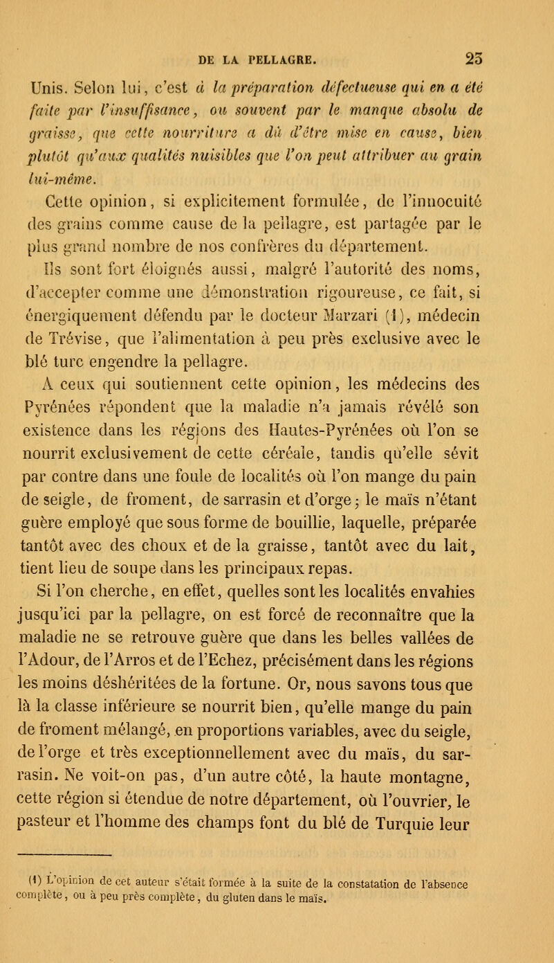 Unis. Selon lui, c'est à la préparation défectueuse qui en a été faite par l'insuffisance, ou souvent par le manque absolu de graisse, que cette nourriture a dâ d'être mise en causa, bien plutôt qu'aux qualités nuisibles que Von peut attribuer au grain lui-même. Cette opinion, si explicitement formulée, de l'innocuité des grains comme cause de la pellagre, est partagée par le plus grand nombre de nos confrères du département. Ils sont fort éloignés aussi, malgré l'autorité des noms, d'accepter comme une démonstration rigoureuse, ce fait, si énergiquement défendu par le docteur Marzari (1), médecin de Trévise, que l'alimentation à peu près exclusive avec le blé turc engendre la pellagre. À ceux qui soutiennent cette opinion, les médecins des Pyrénées répondent que la maladie n'a jamais révélé son existence dans les régions des Hautes-Pyrénées où l'on se nourrit exclusivement de cette céréale, tandis qu'elle sévit par contre dans une foule de localités où l'on mange du pain de seigle, de froment, de sarrasin et d'orge; le maïs n'étant guère employé que sous forme de bouillie, laquelle, préparée tantôt avec des choux et de la graisse, tantôt avec du lait, tient lieu de soupe dans les principaux repas. Si l'on cherche, en effet, quelles sont les localités envahies jusqu'ici par la pellagre, on est forcé de reconnaître que la maladie ne se retrouve guère que dans les belles vallées de l'Àdour, de l'Arros et de l'Echez, précisément dans les régions les moins déshéritées de la fortune. Or, nous savons tous que là la classe inférieure se nourrit bien, qu'elle mange du pain de froment mélangé, en proportions variables, avec du seigle, de l'orge et très exceptionnellement avec du maïs, du sar- rasin. Ne voit-on pas, d'un autre côté, la haute montagne, cette région si étendue de notre département, où l'ouvrier, le pasteur et l'homme des champs font du blé de Turquie leur (1) L'opinion de cet auteur s'était formée à la suite de la constatation de l'absence complète, ou à peu près complète, du gluten dans le maïs.