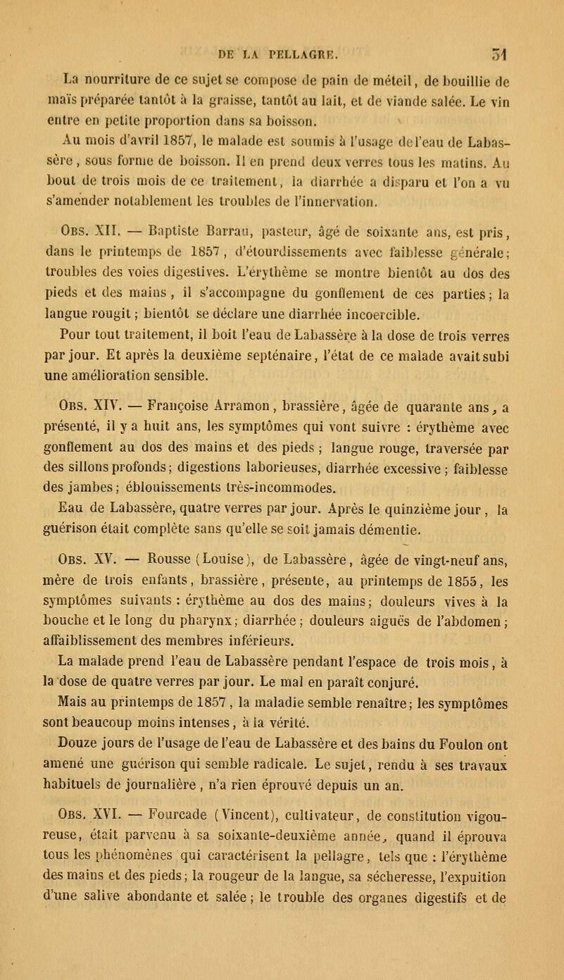 La nourriture de ce sujet se compose de pain de méteil, de bouillie fie maïs préparée tantôt à la graisse, tantôt au lait, et de viande salée. Le vin entre en petite proportion dans sa boisson. Au mois d'avril 1857, le malade est soumis à l'usage de l'eau de Labas- sère , sous forme de boisson. Il en prend deux verres tous les matins. Au bout de trois mois de ce traitement, la diarrhée a disparu et l'on a vu s'amender notablement les troubles de l'innervation. Obs. XIÏ. — Baptiste Barrau, pasteur, âgé de soixante ans, est pris, dans le printemps de 1857, d'étourdissements avec faiblesse générale; troubles des voies digeslives. L'érythème se montre bientôt au dos des pieds et des mains , il s'accompagne du gonflement de ces parties ; la langue rougit ; bientôt se déclare une diarrhée incoercible. Pour tout traitement, il boit l'eau de Labassère à la dose de trois verres par jour. Et après la deuxième septénaire, l'état de ce malade avait subi une amélioration sensible. Obs. XIV. — Françoise Arramon, brassière, âgée de quarante ans, a présenté, il y a huit ans, les symptômes qui vont suivre : érythème avec gonflement au dos des mains et des pieds ; langue rouge, traversée par des sillons profonds; digestions laborieuses, diarrhée excessive ; faiblesse des jambes ; éblouissements très-incommodes. Eau de Labassère, quatre verres par jour. Après le quinzième jour , la guérison était complète sans qu'elle se soit jamais démentie. Obs. XV. — Rousse (Louise), de Labassère, âgée de vingt-neuf ans, mère de trois enfants, brassière, présente, au printemps de 1855, les symptômes suivants : érythème au dos des mains ; douleurs vives à la bouche et le long du pharynx ; diarrhée ; douleurs aiguës de l'abdomen ; affaiblissement des membres inférieurs. La malade prend l'eau de Labassère pendant l'espace de trois mois, à la dose de quatre verres par jour. Le mal en paraît conjuré. Mais au printemps de 1857, la maladie semble renaître; les symptômes sont beaucoup moins intenses, à la vérité. Douze jours de l'usage de l'eau de Labassère et des bains du Foulon ont amené une guérison qui semble radicale. Le sujet, rendu à ses travaux habituels de journalière , n'a rien éprouvé depuis un an. Obs. XVI. —- Fourcade (Vincent), cultivateur, de constitution vigou- reuse, était parvenu à sa soixante-deuxième année, quand il éprouva tous les phénomènes qui caractérisent la pellagre, tels que : l'érythème des mains et des pieds; la rougeur de la langue, sa sécheresse, l'expuition d'une salive abondante et salée ; le trouble des organes digestifs et de