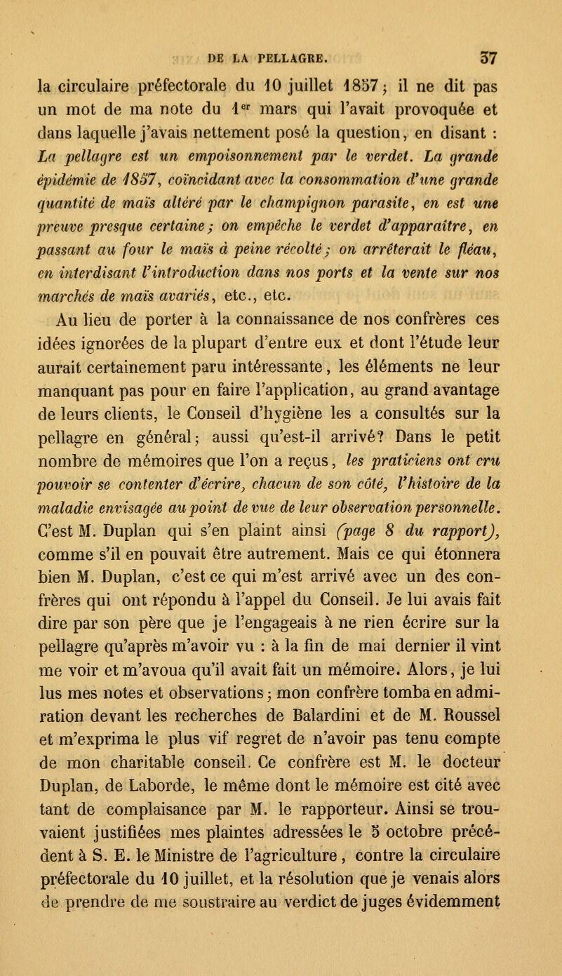 la circulaire préfectorale du 10 juillet 1857 ^ il ne dit pas un mot de ma note du 1er mars qui l'avait provoquée et dans laquelle j'avais nettement posé la question, en disant : La pellagre est un empoisonnement par le verdet. La grande épidémie de 4857, coïncidant avec la consommation d'une grande quantité de maïs altéré par le champignon parasite, en est une preuve presque certaine; on empêche le verdet d'apparaître, en passant au four le maïs à peine récolté; on arrêterait le fléau, en interdisant l'introduction dans nos ports et la vente sur nos marchés de maïs avariés, etc., etc. Au lieu de porter à la connaissance de nos confrères ces idées ignorées de la plupart d'entre eux et dont l'étude leur aurait certainement paru intéressante, les éléments ne leur manquant pas pour en faire l'application, au grand avantage de leurs clients, le Conseil d'hygiène les a consultés sur la pellagre en général; aussi qu'est-il arrivé? Dans le petit nombre de mémoires que l'on a reçus, les praticiens ont cru pouvoir se contenter d'écrire, chacun de son côté, l'histoire de la maladie envisagée au point de vue de leur observation personnelle. C'est M. Duplan qui s'en plaint ainsi (page 8 du rapport), comme s'il en pouvait être autrement. Mais ce qui étonnera bien M. Duplan, c'est ce qui m'est arrivé avec un des con- frères qui ont répondu à l'appel du Conseil. Je lui avais fait dire par son père que je l'engageais à ne rien écrire sur la pellagre qu'après m'avoir vu : à la fin de mai dernier il vint me voir et m'avoua qu'il avait fait un mémoire. Alors, je lui lus mes notes et observations ; mon confrère tomba en admi- ration devant les recherches de Balardini et de M. Roussel et m'exprima le plus vif regret de n'avoir pas tenu compte de mon charitable conseil. Ce confrère est M. le docteur Duplan, de Laborde, le même dont le mémoire est cité avec tant de complaisance par M. le rapporteur. Ainsi se trou- vaient justifiées mes plaintes adressées le 5 octobre précé- dent à S. E. le Ministre de l'agriculture, contre la circulaire préfectorale du 10 juillet, et la résolution que je venais alors de prendre de me soustraire au verdict déjuges évidemment